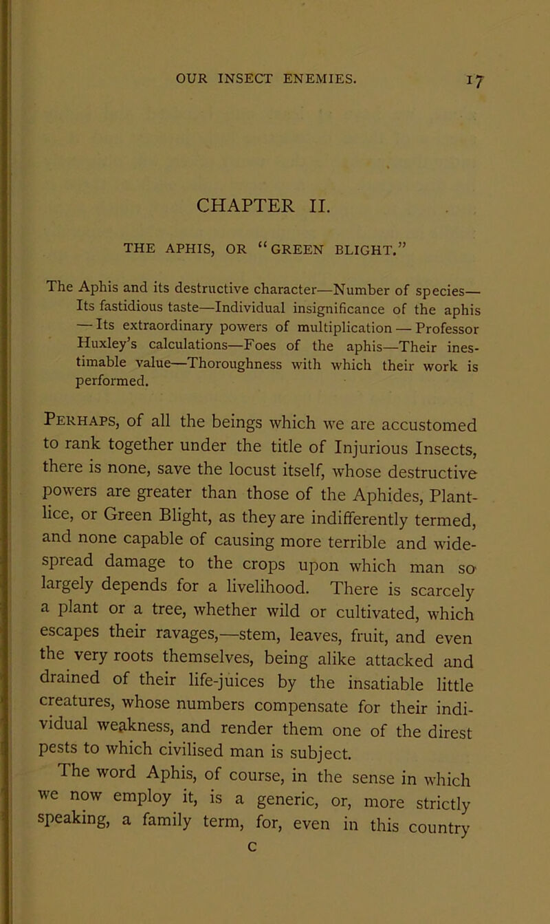 CHAPTER II. THE APHIS, OR “GREEN BLIGHT.” The Aphis and its destructive character—Number of species— Its fastidious taste—Individual insignificance of the aphis — Its extraordinary powers of multiplication — Professor Huxley s calculations—Foes of the aphis—Their ines- timable value—Thoroughness with which their work is performed. Perhaps, of all the beings which we are accustomed to rank together under the title of Injurious Insects, there is none, save the locust itself, whose destructive powers are greater than those of the Aphides, Plant- lice, or Green Blight, as they are indifferently termed, and none capable of causing more terrible and wide- spread damage to the crops upon which man so' largely depends for a livelihood. There is scarcely a plant or a tree, whether wild or cultivated, which escapes their ravages,—stem, leaves, fruit, and even the very roots themselves, being alike attacked and drained of their life-juices by the insatiable little creatures, whose numbers compensate for their indi- vidual weakness, and render them one of the direst pests to which civilised man is subject. The word Aphis, of course, in the sense in which we now employ it, is a generic, or, more strictly speaking, a family term, for, even in this country c