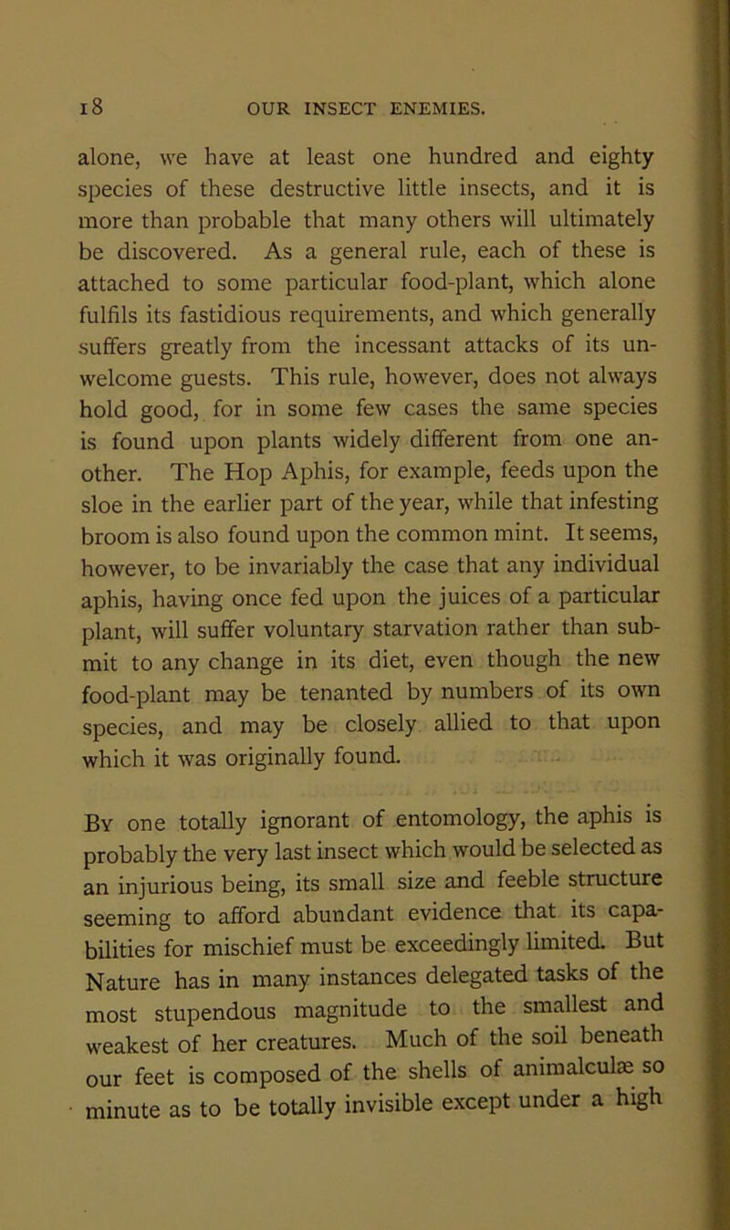 alone, we have at least one hundred and eighty species of these destructive little insects, and it is more than probable that many others will ultimately be discovered. As a general rule, each of these is attached to some particular food-plant, which alone fulfils its fastidious requirements, and which generally suffers greatly from the incessant attacks of its un- welcome guests. This rule, however, does not always hold good, for in some few cases the same species is found upon plants widely different from one an- other. The Hop Aphis, for example, feeds upon the sloe in the earlier part of the year, while that infesting broom is also found upon the common mint. It seems, however, to be invariably the case that any individual aphis, having once fed upon the juices of a particular plant, will suffer voluntary starvation rather than sub- mit to any change in its diet, even though the new food-plant may be tenanted by numbers of its own species, and may be closely allied to that upon which it was originally found. By one totally ignorant of entomology, the aphis is probably the very last insect which would be selected as an injurious being, its small size and feeble structure seeming to afford abundant evidence that its capa- bilities for mischief must be exceedingly limited. But Nature has in many instances delegated tasks of the most stupendous magnitude to the smallest and weakest of her creatures. Much of the soil beneath our feet is composed of the shells of animalculae so minute as to be totally invisible except under a high