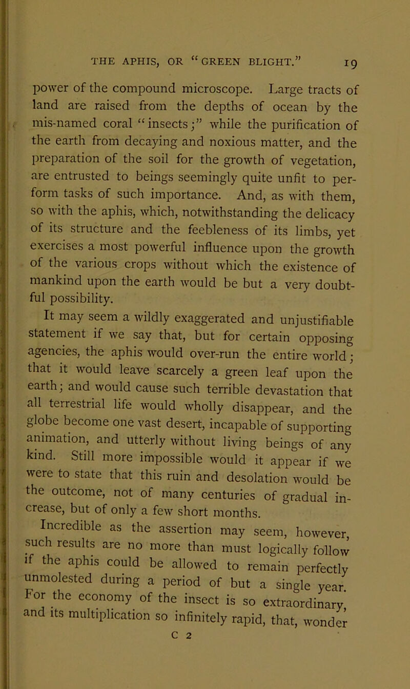 power of the compound microscope. Large tracts of land are raised from the depths of ocean by the . mis-named coral “insects;” while the purification of the earth from decaying and noxious matter, and the preparation of the soil for the growth of vegetation, are entrusted to beings seemingly quite unfit to per- form tasks of such importance. And, as with them, so with the aphis, which, notwithstanding the delicacy of its structure and the feebleness of its limbs, yet exercises a most powerful influence upon the growth of the various crops without which the existence of mankind upon the earth would be but a very doubt- ful possibility. It may seem a wildly exaggerated and unjustifiable statement if we say that, but for certain opposing agencies, the aphis would over-run the entire world; that it would leave scarcely a green leaf upon the earth; and would cause such terrible devastation that all terrestrial life would wholly disappear, and the globe become one vast desert, incapable of supporting animation, and utterly without living beings of any kind. Still more impossible would it appear if we were to state that this ruin and desolation would be the outcome, not of many centuries of gradual in- crease, but of only a few short months. Incredible as the assertion may seem, however, such results are no more than must logically follow if the aphis could be allowed to remain perfectly unmolested during a period of but a single year. For the economy of the insect is so extraordinary and Its multiplication so infinitely rapid, that, wonder c 2