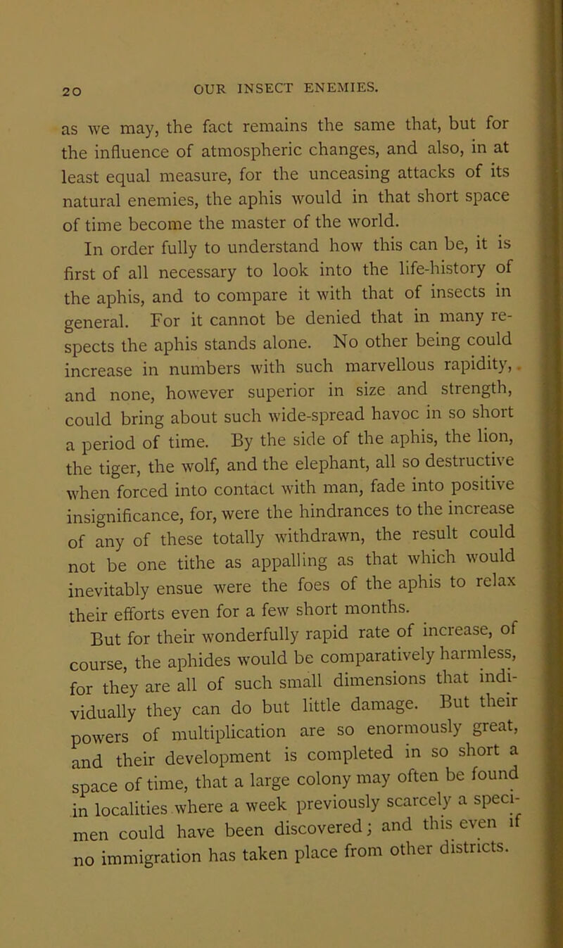 as we may, the fact remains the same that, but for the influence of atmospheric changes, and also, in at least equal measure, for the unceasing attacks of its natural enemies, the aphis would in that short space of time become the master of the world. In order fully to understand how this can be, it is first of all necessary to look into the life-history of the aphis, and to compare it with that of insects in general. For it cannot be denied that in many re- spects the aphis stands alone. No other being could increase in numbers with such marvellous rapidity,, and none, however superior in size and strength, could bring about such wide-spread havoc in so short a period of time. By the side of the aphis, the lion, the tiger, the wolf, and the elephant, all so destructive when forced into contact with man, fade into positive insignificance, for, were the hindrances to the increase of any of these totally withdrawn, the result could not be one tithe as appalling as that which would inevitably ensue were the foes of the aphis to relax their efforts even for a few short months. But for their wonderfully rapid rate of increase, of course, the aphides would be comparaUvely harmless, for they are all of such small dimensions that indi- vidually they can do but little damage. But their powers of multiplication are so enormously great, and their development is completed in so short a space of time, that a large colony may often be found in localities where a week previously scarcely a speci- men could have been discovered; and this even if no immigration has taken place from other districts.