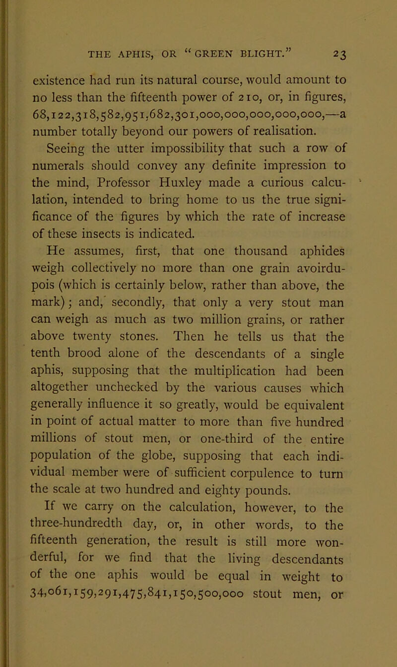 existence had run its natural course, would amount to no less than the fifteenth power of 210, or, in figures, 68,122,318,582,951,682,301,000,000,000,000,000,—a number totally beyond our powers of realisation. Seeing the utter impossibility that such a row of numerals should convey any definite impression to the mind. Professor Huxley made a curious calcu- lation, intended to bring home to us the true signi- ficance of the figures by which the rate of increase of these insects is indicated. He assumes, first, that one thousand aphides weigh collectively no more than one grain avoirdu- pois (which is certainly below, rather than above, the mark); and, secondly, that only a very stout man can weigh as much as two million grains, or rather above twenty stones. Then he tells us that the tenth brood alone of the descendants of a single aphis, supposing that the multiplication had been altogether unchecked by the various causes which generally influence it so greatly, would be equivalent in point of actual matter to more than five hundred millions of stout men, or one-third of the entire population of the globe, supposing that each indi- vidual member were of sufficient corpulence to turn the scale at two hundred and eighty pounds. If we carry on the calculation, however, to the three-hundredth day, or, in other words, to the fifteenth generation, the result is still more won- derful, for we find that the living descendants of the one aphis would be equal in weight to 34,061,159,291,475,841,150,500,000 stout men, or