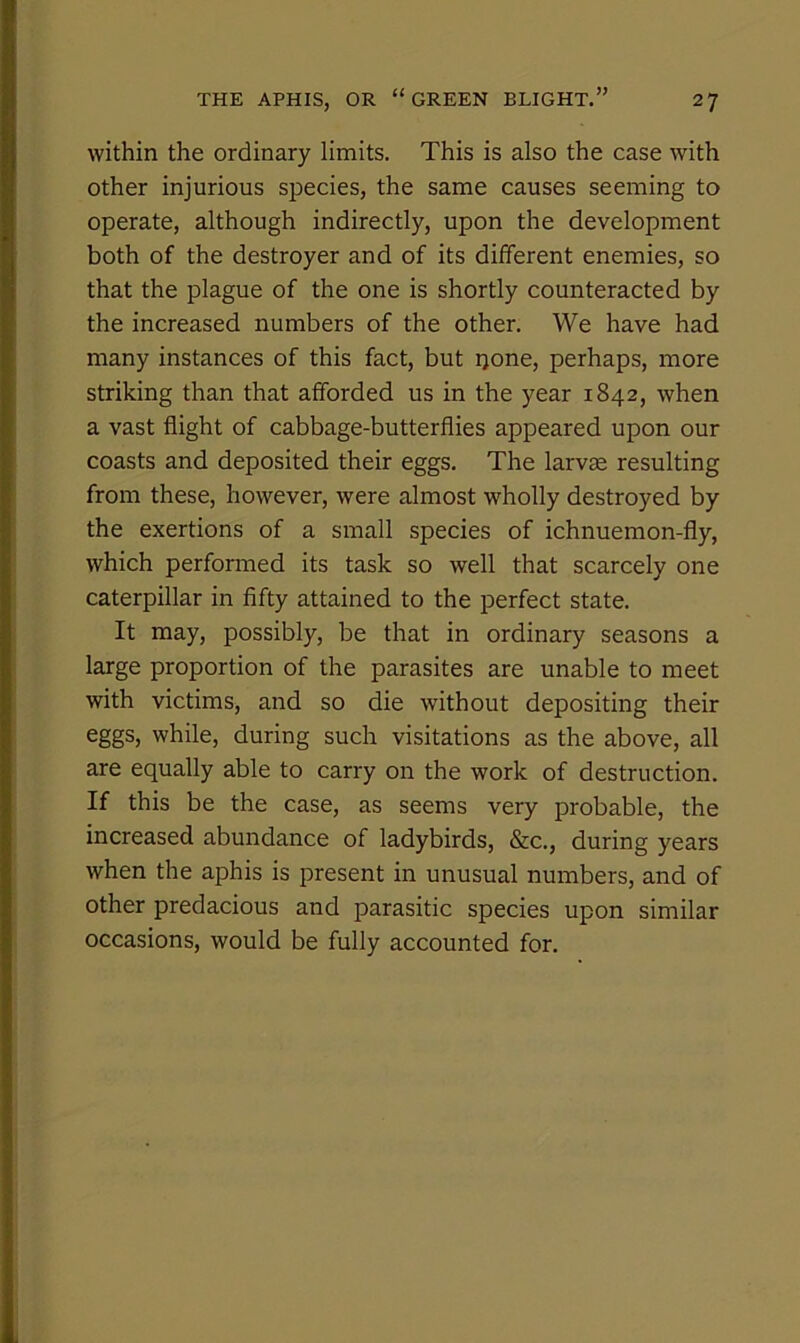 within the ordinary limits. This is also the case with other injurious species, the same causes seeming to operate, although indirectly, upon the development both of the destroyer and of its different enemies, so that the plague of the one is shortly counteracted by the increased numbers of the other. We have had many instances of this fact, but ijone, perhaps, more striking than that afforded us in the year 1842, when a vast flight of cabbage-butterflies appeared upon our coasts and deposited their eggs. The larvae resulting from these, however, were almost wholly destroyed by the exertions of a small species of ichnuemon-fly, which performed its task so well that scarcely one caterpillar in fifty attained to the perfect state. It may, possibly, be that in ordinary seasons a large proportion of the parasites are unable to meet with victims, and so die without depositing their eggs, while, during such visitations as the above, all are equally able to carry on the work of destruction. If this be the case, as seems very probable, the increased abundance of ladybirds, &c., during years when the aphis is present in unusual numbers, and of other predacious and parasitic species upon similar occasions, would be fully accounted for.