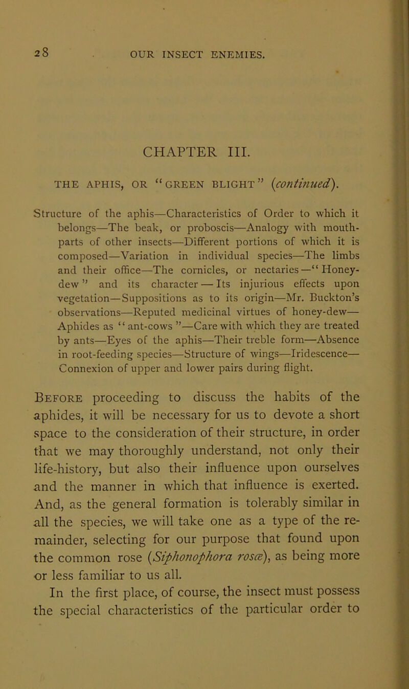 CHAPTER III. THE APHIS, OR “GREEN BLIGHT” {contitiued). Structure of the aphis—Characteristics of Order to which it belongs—The beak, or proboscis—Analogy with mouth- parts of other insects—Different portions of which it is composed—Variation in individual species—The limbs and their office—The cornicles, or nectaries—“Honey- dew ” and its character — Its injurious effects upon vegetation—Suppositions as to its origin—Mr. Buckton’s observations—Reputed medicinal virtues of honey-dew— Aphides as ‘ ‘ ant-cows ”—Care with which they are treated by ants—Eyes of the aphis—Their treble form—Absence in root-feeding species—Structure of wings—Iridescence— Connexion of upper and lower pairs during flight. Before proceeding to discuss the habits of the aphides, it will be necessary for us to devote a short space to the consideration of their structure, in order that we may thoroughly understand, not only their life-history, but also their influence upon ourselves and the manner in which that influence is exerted. And, as the general formation is tolerably similar in all the species, we will take one as a type of the re- mainder, selecting for our purpose that found upon the common rose {^Siphonophora rostP), as being more or less familiar to us all. In the first place, of course, the insect must possess the special characteristics of the particular order to