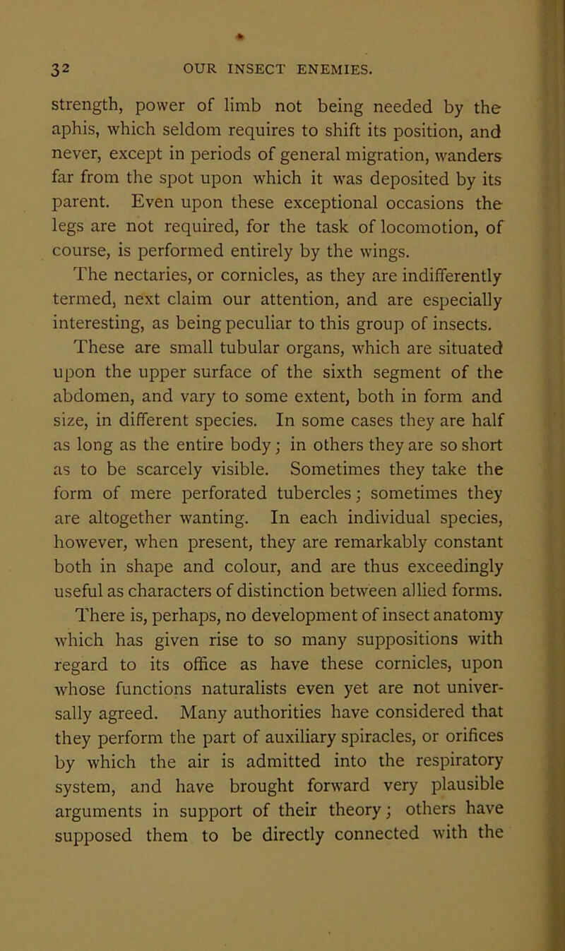 Strength, power of limb not being needed by the aphis, which seldom requires to shift its position, and never, except in periods of general migration, wanders far from the spot upon which it was deposited by its parent. Even upon these exceptional occasions the legs are not required, for the task of locomotion, of course, is performed entirely by the wings. The nectaries, or cornicles, as they are indifferently termed, next claim our attention, and are especially interesting, as being peculiar to this group of insects. These are small tubular organs, which are situated upon the upper surface of the sixth segment of the abdomen, and vary to some extent, both in form and size, in different species. In some cases they are half as long as the entire body; in others they are so short as to be scarcely visible. Sometimes they take the form of mere perforated tubercles; sometimes they are altogether wanting. In each individual species, however, when present, they are remarkably constant both in shape and colour, and are thus exceedingly useful as characters of distinction between allied forms. There is, perhaps, no development of insect anatomy which has given rise to so many suppositions with regard to its office as have these cornicles, upon whose functions naturalists even yet are not univer- sally agreed. Many authorities have considered that they perform the part of auxiliary spiracles, or orifices by which the air is admitted into the respiratory system, and have brought forward very plausible arguments in support of their theory; others have supposed them to be directly connected with the