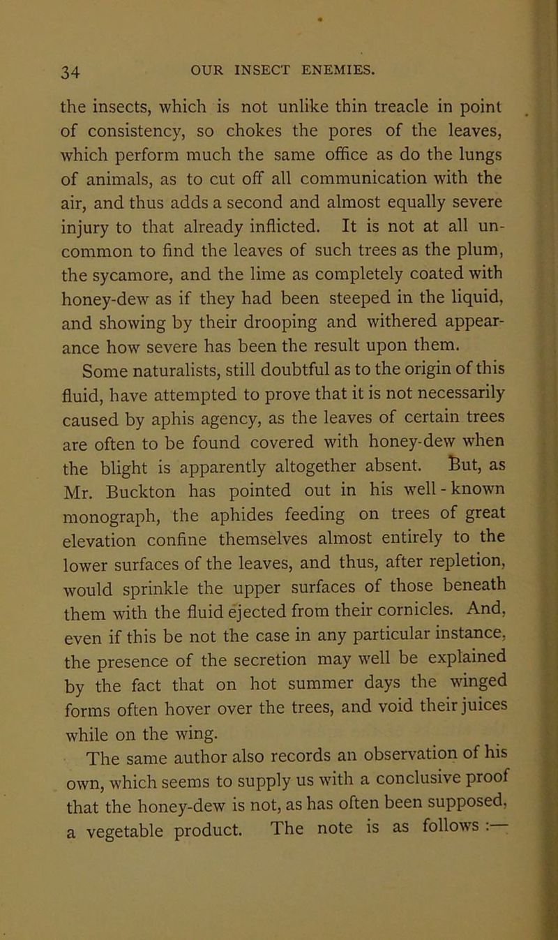 the insects, which is not unlike thin treacle in point of consistency, so chokes the pores of the leaves, which perform much the same office as do the lungs of animals, as to cut off all communication with the air, and thus adds a second and almost equally severe injury to that already inflicted. It is not at all un- common to find the leaves of such trees as the plum, the sycamore, and the lime as completely coated with honey-dew as if they had been steeped in the liquid, and showing by their drooping and withered appear- ance how severe has been the result upon them. Some naturalists, still doubtful as to the origin of this fluid, have attempted to prove that it is not necessarily caused by aphis agency, as the leaves of certain trees are often to be found covered with honey-dew when the blight is apparently altogether absent. But, as Mr. Buckton has pointed out in his well-known monograph, the aphides feeding on trees of great elevation confine themselves almost entirely to the lower surfaces of the leaves, and thus, after repletion, would sprinkle the upper surfaces of those beneath them with the fluid ejected from their cornicles. And, even if this be not the case in any particular instance, the presence of the secretion may well be explained by the fact that on hot summer days the winged forms often hover over the trees, and void their juices while on the wing. The same author also records an observation of his own, which seems to supply us with a conclusive proof that the honey-dew is not, as has often been supposed, a vegetable product. The note is as follows ;