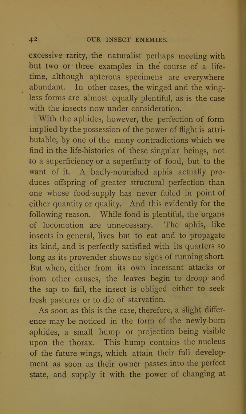 excessive rarity, the naturalist perhaps meeting with but two or three examples in the course of a life- time, although apterous specimens are everywhere abundant. In other cases, the winged and the wing- less forms are almost equally plentiful, as is the case with the insects now under consideration. With the aphides, however, the perfection of form implied by the possession of the power of flight is attri- butable, by one of the many contradictions which we find in the life-histories of these singular beings, not to a superficiency or a superfluity of food, but to the want of it. A badly-nourished aphis actually pro- duces offspring of greater structural perfection than one whose food-supply has never failed in point of either quantity or quality. And this evidently for the following reason. While food is plentiful, the organs of locomotion are unnecessary. The aphis, like insects in general, lives but to eat and to propagate its kind, and is perfectly satisfied with its quarters so long as its provender shows no signs of running short. But when, either from its own incessant attacks or from other causes, the leaves begin to droop and the sap to fail, the insect is obliged either to seek fresh pastures or to die of starvation. As soon as this is the case, therefore, a slight differ- ence may be noticed in the form of the newly-born aphides, a small hump or projection being visible upon the thorax. This hump contains the nucleus of the future wings, which attain their full develop- ment as soon as their owner passes into the perfect state, and supply it with the power of changing at