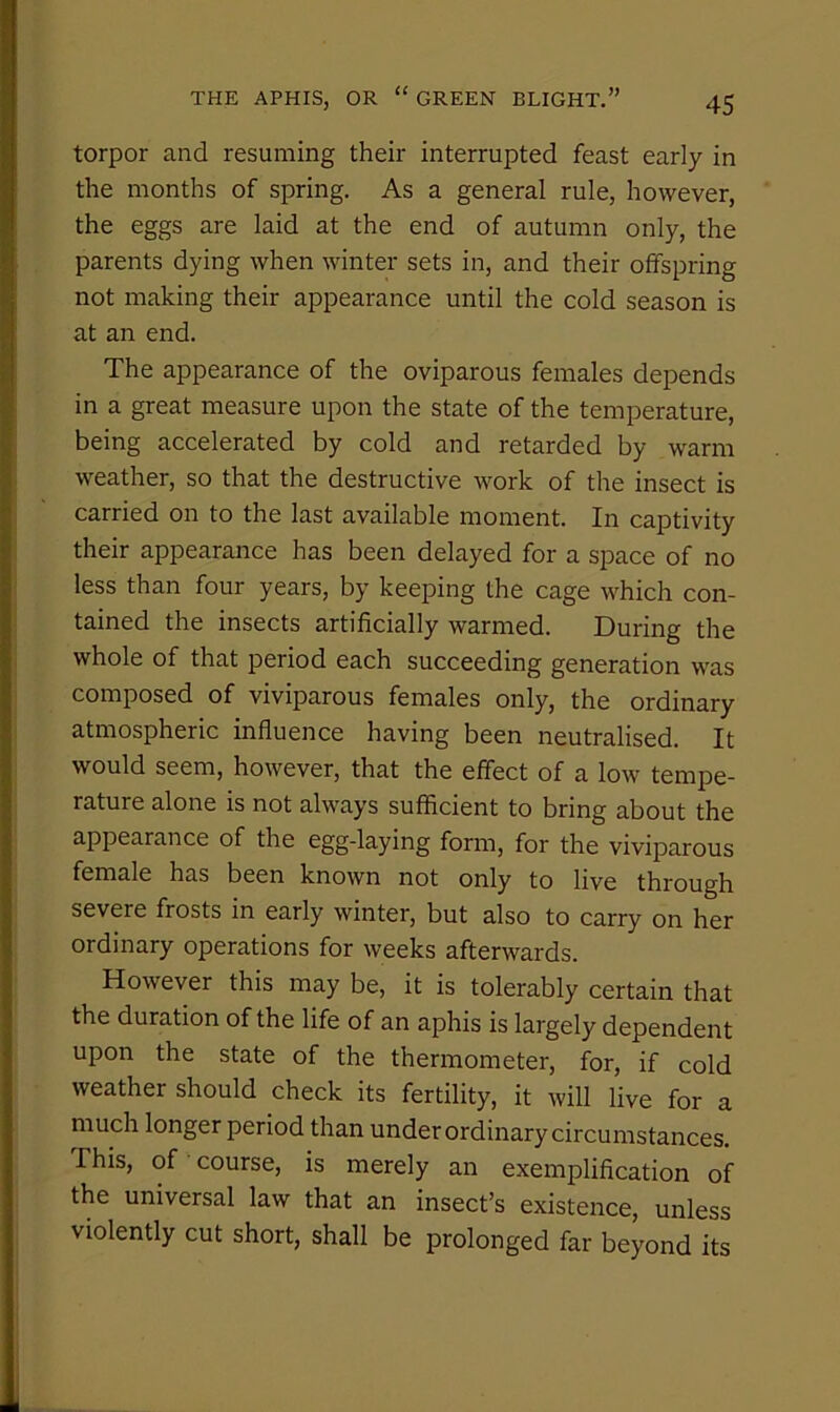 torpor and resuming their interrupted feast early in the months of spring. As a general rule, however, the eggs are laid at the end of autumn only, the parents dying when winter sets in, and their offspring not making their appearance until the cold season is at an end. The appearance of the oviparous females depends in a great measure upon the state of the temperature, being accelerated by cold and retarded by warm weather, so that the destructive work of the insect is carried on to the last available moment. In captivity their appearance has been delayed for a space of no less than four years, by keeping the cage which con- tained the insects artificially warmed. During the whole of that period each succeeding generation was composed of viviparous females only, the ordinary atmospheric influence having been neutralised. It would seem, however, that the effect of a low tempe- rature alone is not always sufficient to bring about the appearance of the egg-laying form, for the viviparous female has been known not only to live through severe frosts in early winter, but also to carry on her ordinary operations for weeks afterwards. However this may be, it is tolerably certain that the duration of the life of an aphis is largely dependent upon the state of the thermometer, for, if cold weather should check its fertility, it will live for a much longer period than under ordinary circumstances. This, of course, is merely an exemplification of the universal law that an insect’s existence, unless violently cut short, shall be prolonged far beyond its