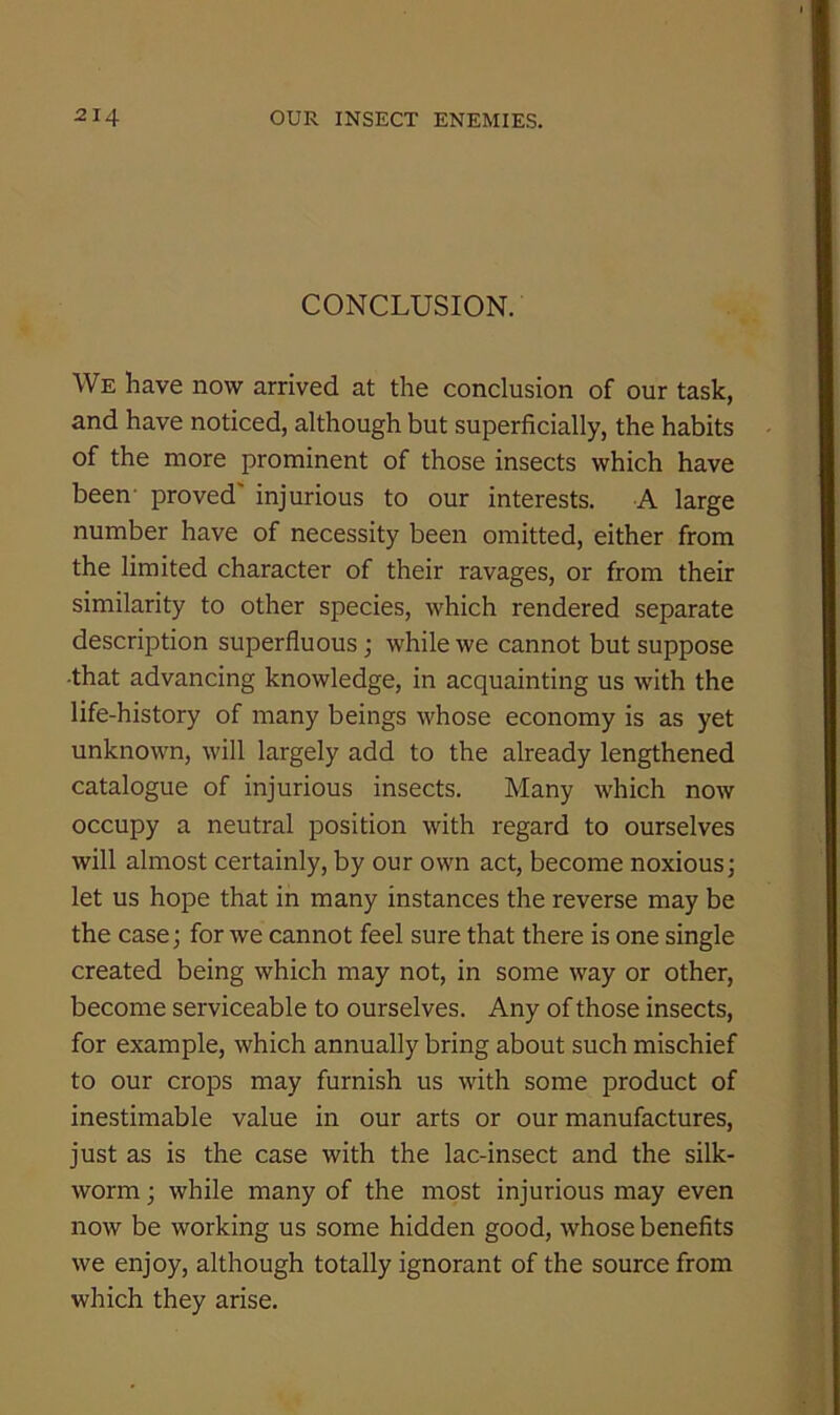 CONCLUSION. We have now arrived at the conclusion of our task, and have noticed, although but superficially, the habits of the more prominent of those insects which have been- proved' injurious to our interests. A large number have of necessity been omitted, either from the limited character of their ravages, or from their similarity to other species, which rendered separate description superfluous; while we cannot but suppose •that advancing knowledge, in acquainting us with the life-history of many beings whose economy is as yet unknown, will largely add to the already lengthened catalogue of injurious insects. Many which now occupy a neutral position with regard to ourselves will almost certainly, by our own act, become noxious; let us hope that in many instances the reverse may be the case; for we cannot feel sure that there is one single created being which may not, in some way or other, become serviceable to ourselves. Any of those insects, for example, which annually bring about such mischief to our crops may furnish us with some product of inestimable value in our arts or our manufactures, just as is the case with the lac-insect and the silk- worm ; while many of the most injurious may even now be working us some hidden good, whose benefits we enjoy, although totally ignorant of the source from which they arise.