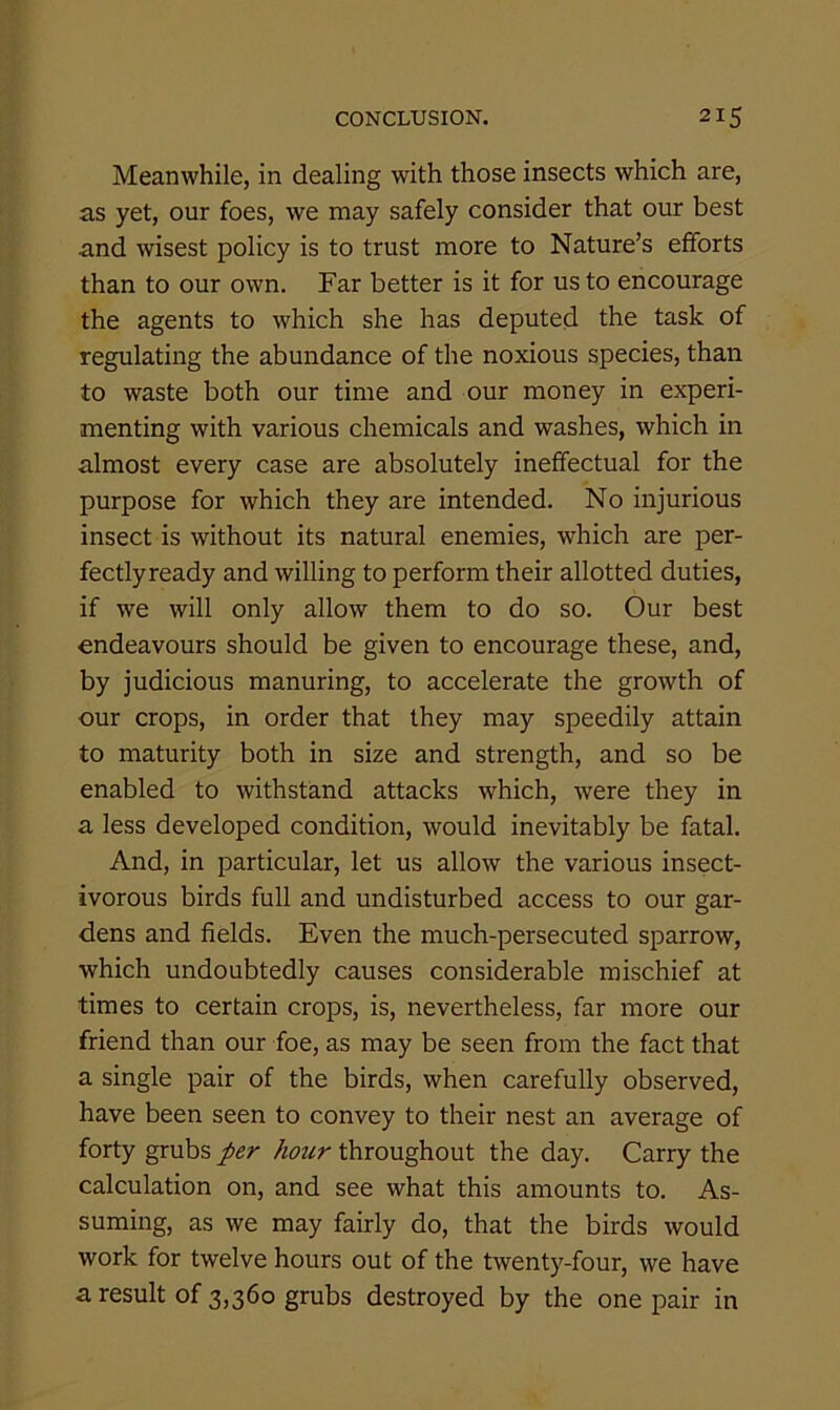 Meanwhile, in dealing with those insects which are, as yet, our foes, we may safely consider that our best and wisest policy is to trust more to Nature’s efforts than to our own. Far better is it for us to encourage the agents to which she has deputed the task of regulating the abundance of the noxious species, than to waste both our time and our money in experi- menting with various chemicals and washes, which in almost every case are absolutely ineffectual for the purpose for which they are intended. No injurious insect is without its natural enemies, which are per- fectlyready and willing to perform their allotted duties, if we will only allow them to do so. Our best endeavours should be given to encourage these, and, by judicious manuring, to accelerate the growth of our crops, in order that they may speedily attain to maturity both in size and strength, and so be enabled to withstand attacks which, were they in a less developed condition, would inevitably be fatal. And, in particular, let us allow the various insect- ivorous birds full and undisturbed access to our gar- dens and fields. Even the much-persecuted sparrow, which undoubtedly causes considerable mischief at times to certain crops, is, nevertheless, far more our friend than our foe, as may be seen from the fact that a single pair of the birds, when carefully observed, have been seen to convey to their nest an average of forty grubs per hour throughout the day. Carry the calculation on, and see what this amounts to. As- suming, as we may fairly do, that the birds would work for twelve hours out of the twenty-four, we have a result of 3,360 grubs destroyed by the one pair in