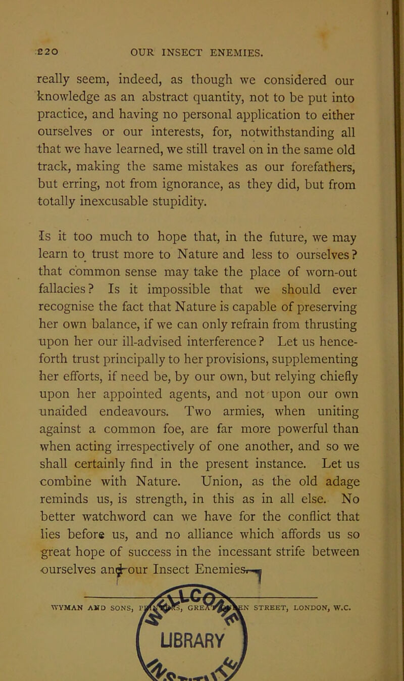 really seem, indeed, as though we considered our knowledge as an abstract quantity, not to be put into practice, and having no personal application to either ourselves or our interests, for, notwithstanding all that we have learned, we still travel on in the same old track, making the same mistakes as our forefathers, but erring, not from ignorance, as they did, but from totally inexcusable stupidity. Is it too much to hope that, in the future, we may learn to trust more to Nature and less to ourselves ? that common sense may take the place of worn-out fallacies ? Is it impossible that we should ever recognise the fact that Nature is capable of preserving her own balance, if we can only refrain from thrusting upon her our ill-advised interference ? Let us hence- forth trust principally to her provisions, supplementing her efforts, if need be, by our own, but relying chiefly upon her appointed agents, and not upon our own unaided endeavours. Two armies, when uniting against a common foe, are far more powerful than when acting irrespectively of one another, and so we shall certainly find in the present instance. Let us combine with Nature. Union, as the old adage reminds us, is strength, in this as in all else. No better watchword can we have for the conflict that lies before us, and no alliance which affords us so great hope of success in the incessant strife between ourselves an^our Insect Enemiest--