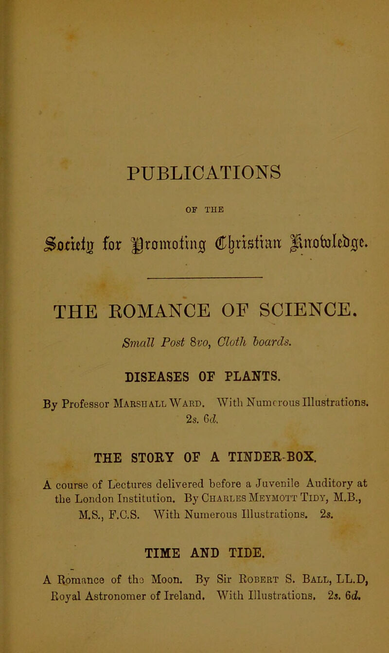 PUBLICATIONS OF THE Sotwlg for ||romotni0 Cljiisltaix fliTotoleijQe. THE KOMANCE OF SCIENCE. Small Post Svo, Cloth hoards. DISEASES OE PLANTS. By Professor Marshall Ward. With Numerous Illustrations. 2s. 6ci. THE STOEY OE A TINDER-BOX. A course of Lectures delivered before a Juvenile Auditory at the London Institution. By Charles Meymott Tidy, M.B., M.S., F.C.S. With Numerous Illustrations. 2s. TIME AND TIDE. A Bomance of the Moon. By Sir Egbert S. Ball, LL.D, Eoyal Astronomer of Ireland. With Illustrations, 2s. 6cZ.