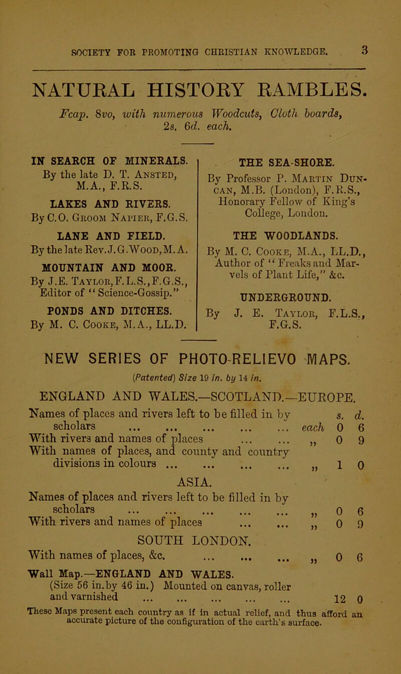 NATURAL HISTORY RAMBLES. Fcap, 8vo, with numerous Woodcuts, Cloth hoards, 2a. 6d. each. IN SEARCH OF MINERALS. By the late D. T. Ansted, M.A., F.R.S. LAKES AND RIVERS. ByC.O. Groom Napier, F.G.S. LANE AND FIELD. By the late Rev. J. G.WOOD,M. A. MOUNTAIN AND MOOR. By J.E. Taylor,F.L.S.,F.G.S., Editor of “ Science-Gossip.” PONDS AND DITCHES. By M. C. Cooke, M.A., LL.D. THE SEA SHORE. By Professor P. Martin Dun- can, M.B. (London), F.R.S., Honorary Fellow of King’s College, London. THE WOODLANDS. By M. C. Cooke, M.A., LL.D., Author of “ Freaks and Mar- vels of Plant Life,” &c. UNDERGROUND. By J. E. Taylor, F.L.S., F.G.S. NEW SERIES OF PHOTO-RELIEVO MAPS. {Patented) Size 19 in. by 14 in. ENGLAND AND WALES.—SCOTLAND.—EUROPE. Names of places and rivers left to be filled in by a. d. scholars each 0 6 With rivers and names of places ... ... „ 0 9 With names of places, and county and country divisions in colours „ 1 o ASIA. Names of places and rivers left to be filled in by scholars „ 0 6 With rivers and names of places „ 0 9 SOUTH LONDON. With names of places, &c. 0 6 Wall Map.—ENGLAND AND WALES. (Size 56 in.by 46 in.) Mounted on canvas, roller and varnished 12 0 Tlieso Maps present each country as it In actual relief, and thus afford an accurate picture of the configuration of the earth’s surface.