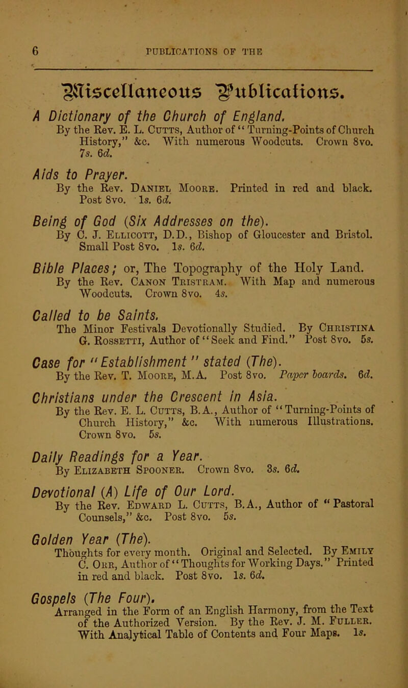 'giliscellancous A Dictionary of the Church of Engiand. By the Rev. E. L. Cutts, Author of “ Turning-Points of Church History,” &c. With numerous Woodcuts. Crown 8vo. 7s. Qd. Aids to Prayer. By the Rev. Daniel Moore. Printed in red and black. Post 8vo. Is. 6d, Being of God {Six Addresses on the). By C. J. Ellicott, D.D., Bishop of Gloucester and Bristol. Small Post 8vo. Is. M. Bibie Places; or, The Topography of the Holy Land. By the Rev. Canon Tristram. With Map and numerous Woodcuts. Crown 8vo. 4s. Called to be Saints. The Minor Festivals Devotionally Studied. By Christina G. Rossetti, Author of “Seek and Find.” Post 8vo. 5s. Case for Establishment  stated {The). By the Rev. T. Moore, M.A. Post 8vo. Paper hoards. 6d. Christians under the Crescent in Asia. By the Rev. E. L. Cutts, B.A., Author of “Turning-Points of Church History,” &c. With numerous Illustrations. Crown 8 VO. 5s. Daily Readings for a Year. By Elizabeth Spooner. Crown 8vo. 3s. 6d. Devotional (>4) Life of Our Lord. By the Rev. Edward L. Cutts, B.A., Author of “Pastoral Counsels,” &c. Post 8vo. 5s. Golden Year {The). Thoughts for every month. Original and Selected. By Emily C. Our, Author of “ Thoughts for Working Days.” Printed in red and black. Post 8vo. Is. 6d. Gospels {The Four). Arranged in the Form of an English Harmony, from the Text of the Authorized Version. By the Rev. J. M. Fuller. With Analytical Table of Contents and Eour Maps. Is.