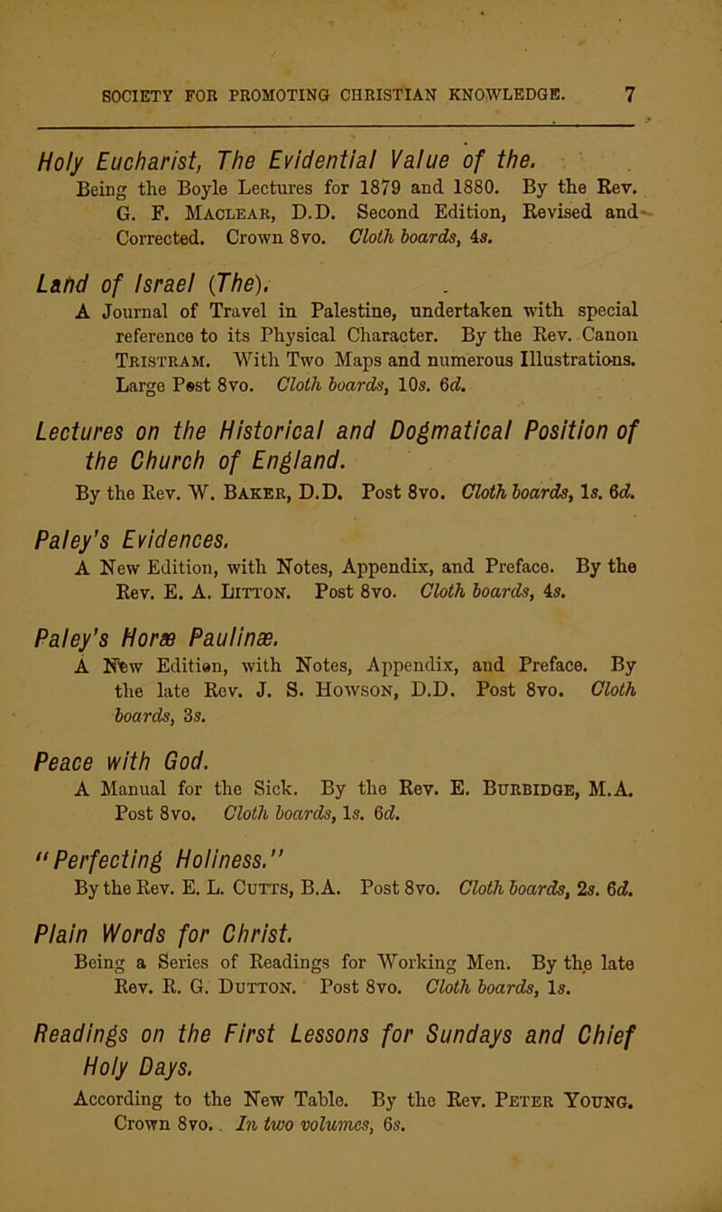 Holy Eucharist, The Evidential Value of the. Being the Boyle Lectures for 1879 and 1880. By the Rev. G. F. Maclear, D.D, Second Edition, Revised and*- Corrected, Crown 8vo. Cloth hoards, 4». L&nd of Israel (The). A Journal of Travel in Palestine, undertaken with special reference to its Physical Character. By the Rev. Canon Tristram. With Two Maps and numerous Illustrations. Large Pest 8vo. Cloth hoards, 10s. 6d. Lectures on the Historical and Dogmatical Position of the Church of England. By the Rev. W. Baker, D.D. Post 8vo. Cloth hoards. Is. %d. Paley’s Evidences. A New Edition, with Notes, Appendix, and Preface. By the Rev. E. A. Litton. Post 8vo. Cloth hoards, 4s. Paley’s Horae PauHnae. A New Editien, with Notes, Appendix, and Preface. By the late Rev. J. S. Howson, D.D. Post 8vo. Cloth hoards, 3s. Peace with God. A Manual for the Sick. By the Rev. E. Burbidge, M.A. Post 8vo. Cloth hoards. Is. 6d, “Perfecting Holiness.” By the Rev. E. L. Cutts, B. A. Post 8vo. Cloth hoards, 2s. Qd. Plain Words for Christ. Being a Series of Readings for Working Men. By the late Rev. R. G. Dutton. Post 8vo. Cloth hoards. Is. Readings on the First Lessons for Sundays and Chief Holy Days. According to the New Table. By the Rev. Peter Young. Crown 8vo.. In two volumes, 6s.