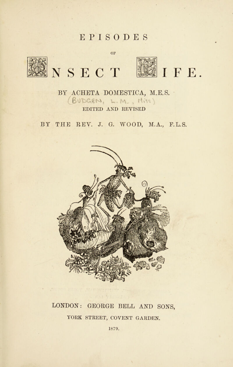 EPISODES or I F E. BY ACHETA DOMESTIC A, M.E.S. ( 6o\::>C.€Ni, M. , EDITED AND REVISED BY THE REV. J. G. WOOD, M.A., F.L.S. LONDON: GEORGE BELL AND SONS, YORK STREET, COVENT GARDEN. 1879.