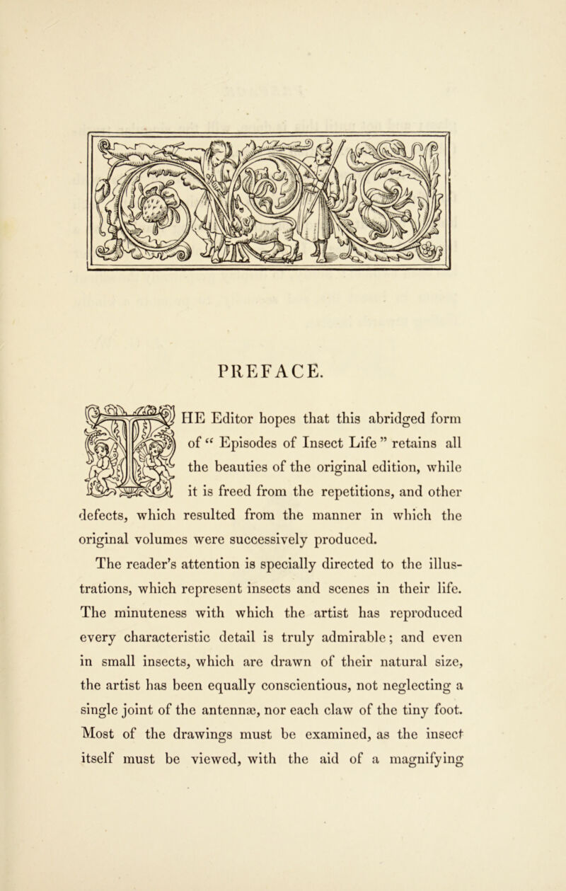 PREFACE. HE Editor hopes that this abridged form of Episodes of Insect Life ” retains all the beauties of the original edition, while it is freed from the repetitions, and other defects, which resulted from the manner in which the original volumes were successively produced. The reader’s attention is specially directed to the illus- trations, which represent Insects and scenes in their life. The minuteness with which the artist has reproduced every characteristic detail is truly admirable; and even in small insects, which are drawn of their natural size, the artist has been equally conscientious, not neglecting a single joint of the antenna), nor each claw of the tiny foot. Most of the drawings must be examined, as the insect itself must be viewed, with the aid of a magnifying