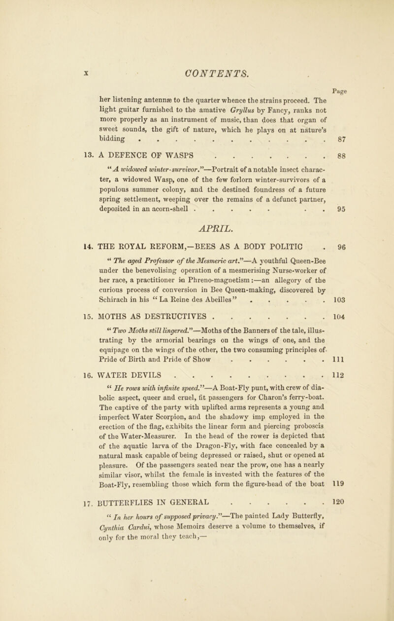 Page her listening antennae to the quarter whence the strains proceed. The light guitar furnished to the amative Gryllus by Fancy, ranks not more properly as an instrument of music, than does that organ of sweet sounds, the gift of nature, which he plays on at nature’s bidding 87 13. A DEFENCE OF WASPS 88 “.4 widx)wed winter-survivor.”—Portrait of a notable insect charac- ter, a widowed Wasp, one of the few forlorn winter-survivors of a populous summer colony, and the destined foundress of a future spring settlement, weeping over the remains of a defunct partner, deposited in an acorn-shell ..... . . 95 APRIL. 14. THE ROYAL REFORM,—BEES AS A BODY POLITIC . 96 “ The aged Professor of the Mesmeric art.”—A youthful Queen-Bee under the benevolising operation of a mesmerising Nurse-worker of her race, a practitioner io Phreno-magnetism:—an allegory of the curious process of conversion in Bee Queen-making, discovered by Schirach in his “La Reine des Abeilles” . . . . .103 15. MOTHS AS DESTRUCTIVES 104 “ Two 3Ioths still lingered.”—Moths of the Banners of the tale, illus- trating by the armorial bearings on the wings of one, and the equipage on the wings of the other, the two consuming principles of- Pride of Birth and Pride of Show . . . . . .Ill 16. WATER DEVILS 112 “ He rows with infinite speed.’^—A Boat-Fly punt, with crew of dia- bolic aspect, queer and cruel, fit passengers for Charon’s ferry-boat. The captive of the party with uplifted arms represents a young and imperfect Water Scorpion, and the shadowy imp employed in the erection of the flag, exhibits the linear form and piercing proboscis of the Water-Measurer. In the head of the rower is depicted that of the aquatic larva of the Dragon-Fly, with face concealed by a natural mask capable of being depressed or raised, shut or opened at pleasure. Of the passengers seated near the prow, one has a nearly similar visor, whilst the female is invested with the features of the Boat-Fly, resembling those which form the figure-head of the boat 119 17. butterflies in general 120 “ In her hours of supposed privacy.”—The painted Lady Butterfly, Cynthia Cardui, whose Memoirs deserve a volume to themselves, if only for the moral they teach,—