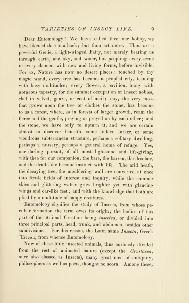 Dear Entomology! We have called thee our hobby, we have likened thee to a hack; hut thou art more. Thou art a powerful Genie, a light-winged Fairy, not merely bearing us through earth, and sky, and water, but peopling every scene in every element with new and living forms, before invisible. For uSy Nature has now no desert places: touched by thy magic wand, every tree has become a [)eopled city, teeming with busy multitudes; every flower, a pavilion, hung with gorgeous tapestry, for the summer occupation of Insect nobles, clad in velvet, gauze, or coat of mail; nay, the very moss that grows upon the tree or clothes the stone, has become to us a forest, where, as in forests of larger growth, roam the fierce and the gentle, preying or preyed on by each other; and the stone, we have only to upturn it, and we are certain almost to discover beneath, some hidden lurker, or some wondrous subterranean structure, perhaps a solitary dwelling, perhaps a nursery, perhaps a general home of refuge. Yes, our darling pursuit, of all most lightsome and life-giving, with thee for our companion, the bare, the barren, the desolate, and the death-like become instinct with life. The arid heath, the decaying tree, the mouldering wall are converted at once into fertile fields of interest and inquiry, while the summer skies and glittering waters grow brighter yet with glancing wings and oar-like feet; and with the knowledge that both are })lied by a multitude of happy creatures. Entomology signifies the study of Insects, from whose pe- culiar formation the term owes its origin; the bodies of this part of the Animal Creation being insected^ or divided into three principal parts, head, trunk, and abdomen, besides other subdivisions. For this reason, the Latin name Insecta, Greek 'FvTo/za, from wdience Entomology. Now of these little insected animals, thus curiously divided from the rest of animated nature (except the Crustacea, once also classed as Insects), many great men of antiquity, philosophers as well as poets, thought no scorn. Among these.