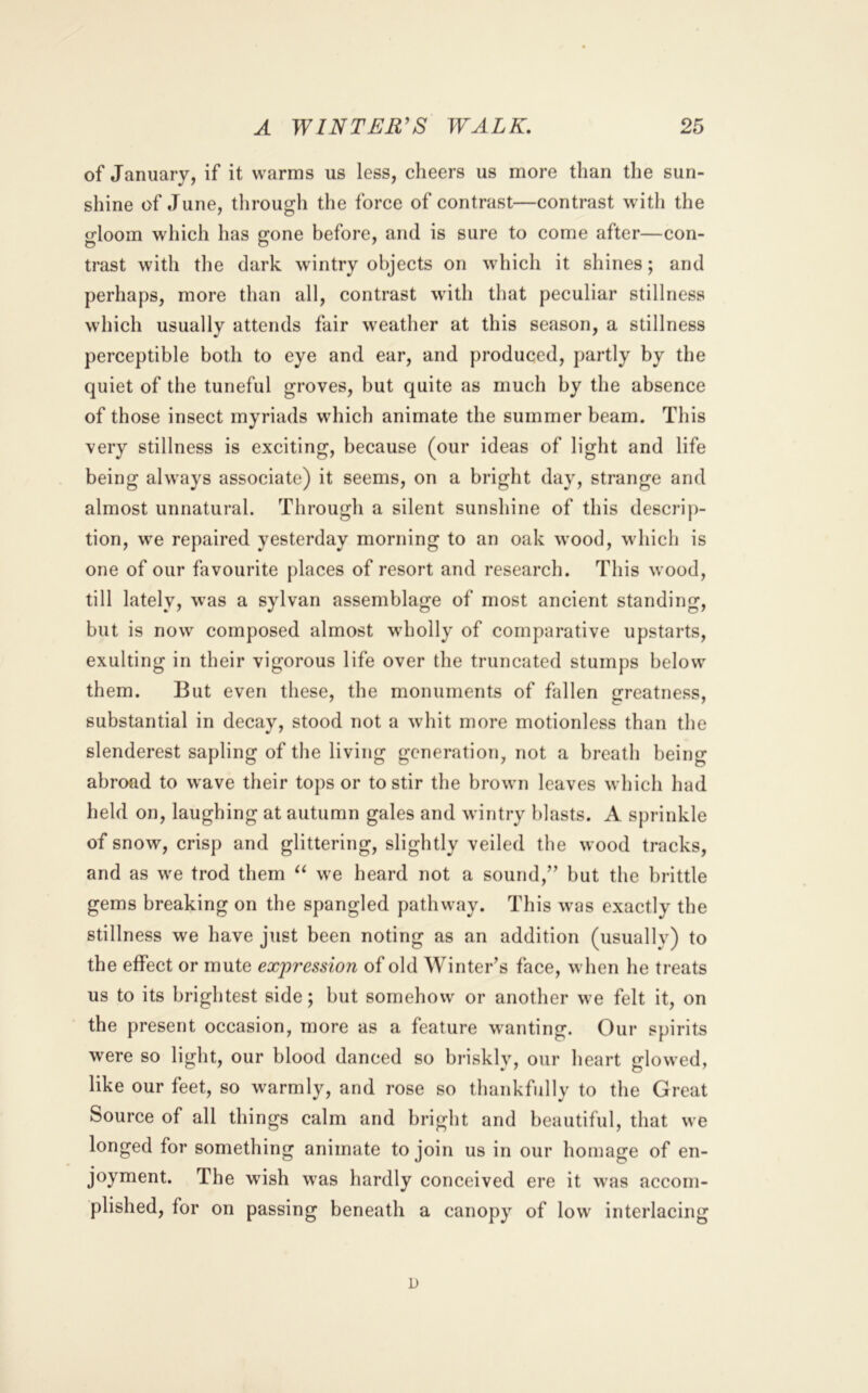 of January, if it warms us less, cheers us more than the sun- shine of June, through the force of contrast—contrast with the gloom which has gone before, and is sure to come after—con- trast with the dark wintry objects on which it shines; and perhaps, more than all, contrast with that peculiar stillness which usually attends fair weather at this season, a stillness perceptible both to eye and ear, and produced, partly by the quiet of the tuneful groves, but quite as much by the absence of those insect myriads which animate the summer beam. This very stillness is exciting, because (our ideas of light and life being always associate) it seems, on a bright day, strange and almost unnatural. Through a silent sunshine of this descrip- tion, we repaired yesterday morning to an oak wood, which is one of our favourite places of resort and research. This wood, till lately, was a sylvan assemblage of most ancient standing, but is now composed almost wholly of comparative upstarts, exulting in their vigorous life over the truncated stumps below them. But even these, the monuments of fallen greatness, substantial in decay, stood not a whit more motionless than the slenderest sapling of the living generation, not a breath being abroad to wave their tops or to stir the brown leaves which had held on, laughing at autumn gales and wintry blasts. A sprinkle of snow, crisp and glittering, slightly veiled the wood tracks, and as we trod them we heard not a sound,” but the brittle gems breaking on the spangled pathway. This was exactly the stillness we have just been noting as an addition (usually) to the effect or mute expression of old Winter’s face, when he treats us to its brightest side; but somehow or another we felt it, on the present occasion, more as a feature wanting. Our spirits were so light, our blood danced so briskly, our heart glowed, like our feet, so warmly, and rose so thankfully to the Great Source of all things calm and bright and beautiful, that we longed for something animate to join us in our homage of en- joyment. The wish was hardly conceived ere it was accom- plished, for on passing beneath a canopy of low interlacing D