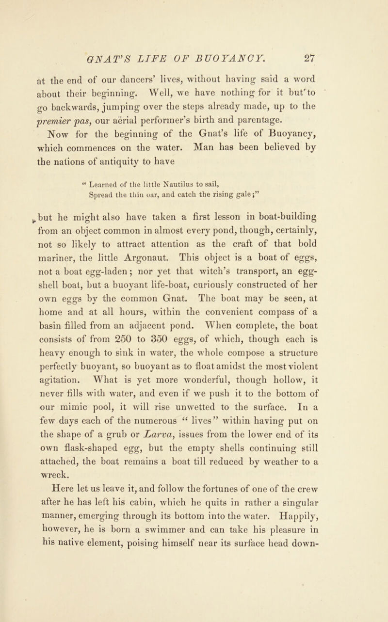 at the end of our dancers’ lives, without liaving said a word about their beginning. Well, we have nothing for it but'to go backwards, jumping over the steps already made, up to the ^premier paSj our aerial performer’s birth and parentage. Now for the beginning of the Gnat’s life of Buoyancy, which commences on the water. Man has been believed by the nations of antiquity to have “ Learned of tlie little Nautilus to sail, Spread the thin oar, and catch the rising gale;” j^but he might also have taken a first lesson in boat-building from an object common in almost every pond, though, certainly, not so likely to attract attention as the craft of that bold mariner, the little Argonaut. This object is a boat of eggs, not a boat egg-laden; nor yet that witch’s transport, an egg- shell boat, but a buoyant life-boat, curiously constructed of her own e2:s bv the common Gnat. The boat mav be seen, at home and at all hours, within the convenient compass of a basin filled from an adjacent pond. When complete, the boat consists of from 250 to 350 eggs, of which, though each is heavy enough to sink in water, the whole compose a structure perfectly buoyant, so buoyant as to float amidst the most violent agitation. What is yet more wonderful, though hollow, it never fills with water, and even if we ])ush it to the bottom of our mimic pool, it will rise unwetted to the surface. In a few^ days each of the numerous lives” wnthin having put on the shape of a grub or Larva, issues from the lower end of its own flask-shaped egg, but the empty shells continuing still attached, the boat remains a boat till reduced by w^eather to a wreck. Here let us leave it, and follow the fortunes of one of the crew after he has left his cabin, which he quits in rather a singular manner, emerging through its bottom into the water. Happily, however, he is born a swimmer and can take his pleasure in his native element, poising himself near its surface head dowm-