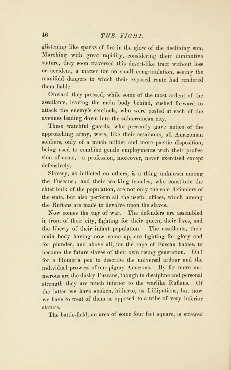 glistening like sparks of fire in the glow of the declining sun. Marching with great rapidity, considering their diminutive stature, they soon traversed this desert-like tract without loss or accident, a matter for no small congratulation, seeing the manifold dangers to which their exposed route had rendered them liable. Onward they pressed, while some of the most ardent of the assailants, leaving the main body behind, rushed forward to attack the enemy’s sentinels, who were posted at each of the avenues leading down into the subterranean city. These watchful guards, who presently gave notice of the approaching army, were, like their assailants, all Amazonian soldiers, only of a much milder and more pacific disposition, being used to combine gentle employments with their profes- sion of arms,—a profession, moreover, never exercised except defensively. Slaverv, as inflicted on others, is a things unknown among; the Tuscans; and their working females, who constitute the chief bulk of the population, are not only the sole defenders of the state, but also perform all the useful offices, which among the Rufians are made to devolve upon the slaves. Now comes the tug: of war. The defenders are assembled in front of their city, fighting for their queen, their lives, and the liberty of their infant population. The assailants, their main body having now come up, are fighting for glory and for plunder, and above all, for the rape of Tuscan babies, to become the future slaves of their own rising generation. Oh ! for a Homer’s pen to describe the universal ardour and the individual prowess of our pigmy Amazons. By far more nu- merous are the dusky Tuscans, though in discipline and personal strength they are much inferior to the warlike Rufians. Of the latter we have spoken, hitherto, as Lilliputians, but now we have to treat of them as opposed to a tribe of very inferior stature. The battle-field, an area of some four feet square, is strewed