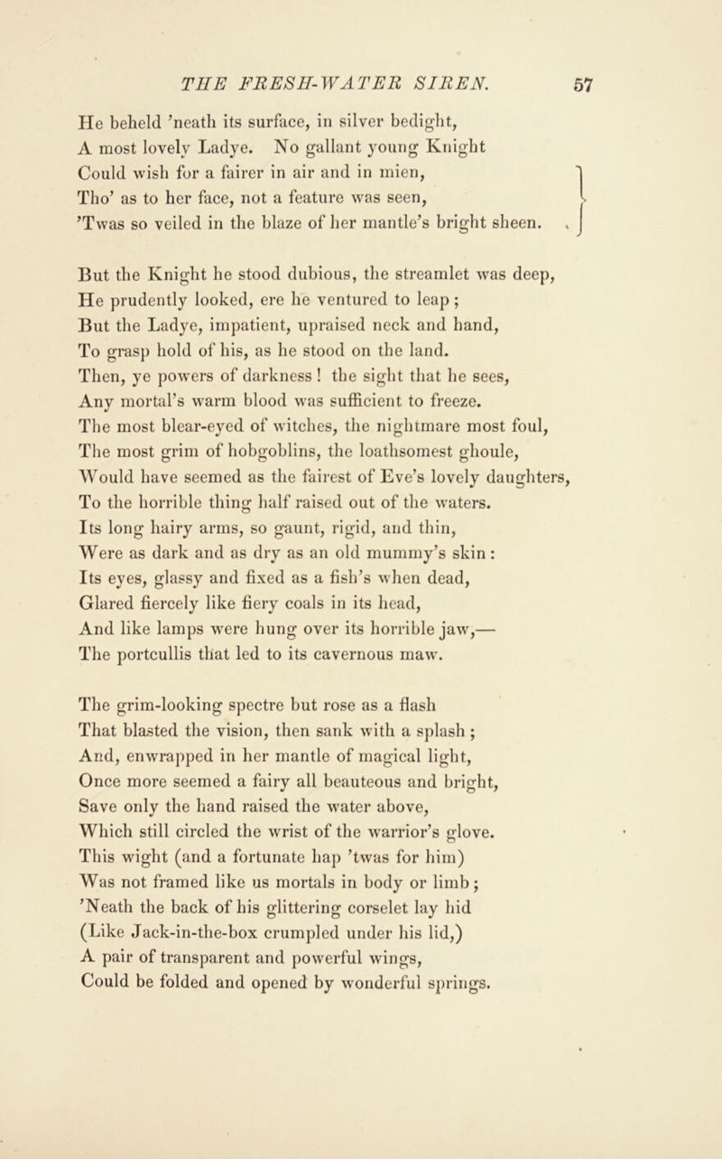 He beheld ^neath its surface, in silver bedigbt, A most lovely Ladye. No gallant young Knight Could wish for a fairer in air and in mien, Tho’ as to her face, not a feature was seen, ’Twas so veiled in the blaze of her mantle’s bright sheen. But the Knight he stood dubious, the streamlet was deep. He prudently looked, ere he ventured to leap; But the Ladye, impatient, upraised neck and hand. To grasj) hold of his, as he stood on the land. Then, ye powers of darkness ! the sight that he sees. Any mortal’s warm blood was sufficient to freeze. The most blear-eyed of witches, the nightmare most foul. The most grim of hobgoblins, the loathsomest ghoule, Would have seemed as the fairest of Eve’s lovely daughters. To the horrible thing half raised out of the waters. Its long hairy arms, so gaunt, rigid, and thin. Were as dark and as dry as an old mummy’s skin: Its eyes, glassy and fixed as a fish’s when dead. Glared fiercely like fiery coals in its head. And like lamps were hung over its horrible jaw,— The portcullis that led to its cavernous maw. The grim-looking spectre but rose as a flash That blasted the vision, then sank with a splash ; And, enwrapped in her mantle of magical light, Once more seemed a fairy all beauteous and bright. Save only the hand raised the water above. Which still circled the wrist of the warrior’s glove. This wight (and a fortunate hap ’twas for him) Was not framed like us mortals in body or limb; ’Neath the back of his glittering corselet lay hid (Like Jack-in-the-box crumpled under his lid,) A pair of transparent and powerful wings, Could be folded and opened by wonderful springs.