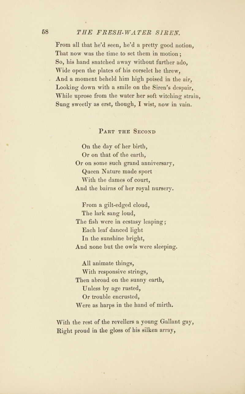 From all that he’d seen, he’d a pretty good notion, That now w^as the time to set them in motion; So, his hand snatched away without further ado. Wide open the plates of his corselet he threw. And a moment beheld him high poised in the air. Looking down with a smile on the Siren’s despair. While uprose from the water her soft witching strain, Sung sweetly as erst, though, I wist, now' in vain. Part the Second On the day of her birth. Or on that of the earth. Or on some such grand anniversary, Queen Nature made sport With the dames of court, nursery. From a gilt-edged cloud. The lark sang loud. The fish were in ecstasy leaping; Each leaf danced light In the sunshine bright. And none but the owls were sleeping. All animate things. With responsive strings. Then abroad on the sunny earth. Unless by age rusted. Or trouble encrusted. Were as harps in the hand of mirth. With the rest of the revellers a young Gallant gay. Right proud in the gloss of his silken array, And the bairns of her royal