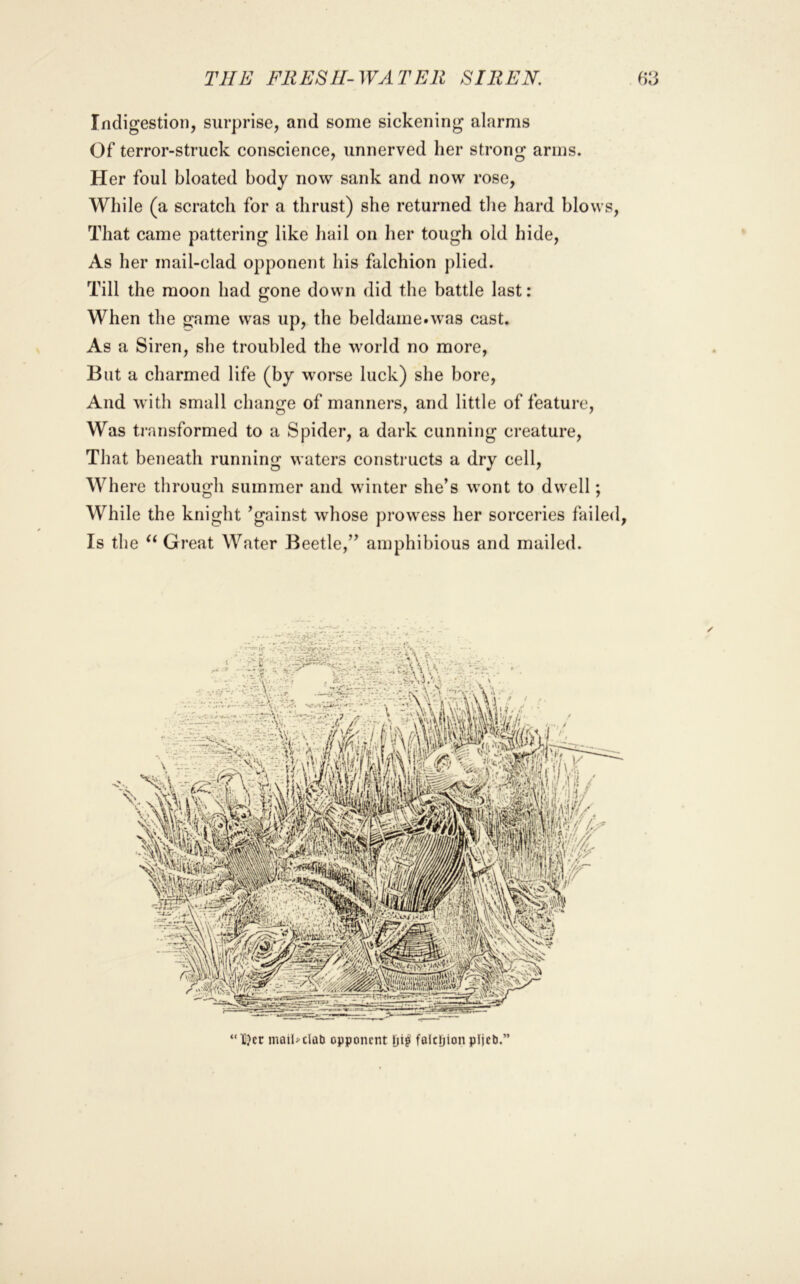 Indigestion, surprise, and some sickening alarms Of terror-struck conscience, unnerved her strong arms. Her foul bloated body now sank and now rose. While (a scratch for a thrust) she returned the hard blows. That came pattering like hail on her tough old hide. As her mail-clad opponent his falchion plied. Till the moon had gone down did the battle last: When the game was up, the beldame.was cast. As a Siren, she troubled the world no more, But a charmed life (by worse luck) she bore. And with small change of manners, and little of feature, Was ti’ansformed to a Spider, a dark cunning creature. That beneath running waters constructs a dry cell. Where through summer and winter she’s wont to dwell; While the knight ’gainst whose prowess her sorceries failed, Is the Great Water Beetle,” amphibious and mailed. “X}Er mailj-clati opponent folcljionpljcti.”