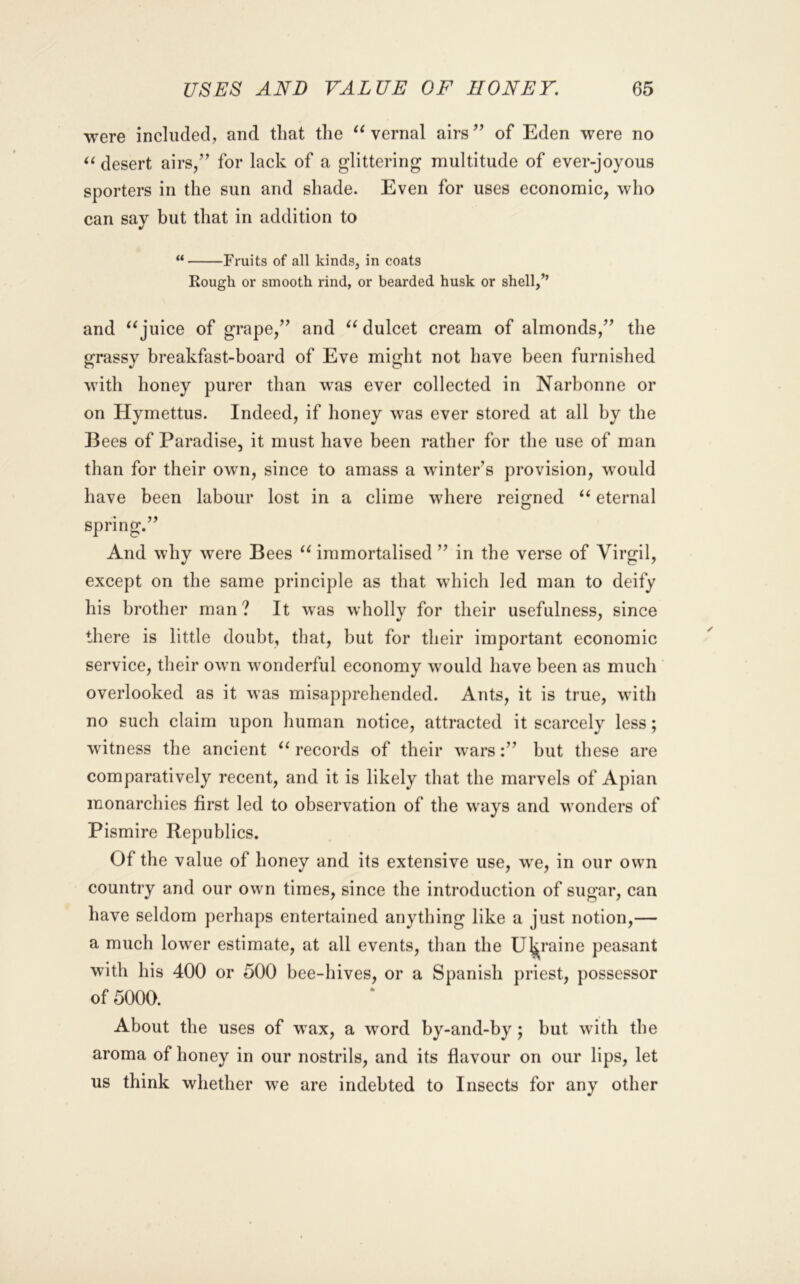 were included, and that the vernal airs’’ of Eden were no desert airs,” for lack of a glittering multitude of ever-joyous sporters in the sun and shade. Even for uses economic, who can say but that in addition to “ Fruits of all kinds, in coats Rough or smooth rind, or bearded husk or shell,” and juice of grape,” and ‘^dulcet cream of almonds,” the grassy breakfast-board of Eve might not have been furnished with honey purer than was ever collected in Narhonne or on Hymettus. Indeed, if honey was ever stored at all by the Bees of Paradise, it must have been rather for the use of man than for their own, since to amass a winter’s provision, would have been labour lost in a clime where reigned “ eternal spring.” And why were Bees immortalised ” in the verse of Virgil, except on the same prineiple as that which led man to deify his brother man ? It was wholly for their usefulness, since there is little doubt, that, but for their important economic service, their own wonderful economy would have been as much ' overlooked as it was misapprehended. Ants, it is true, with no such claim upon human notice, attracted it scarcely less; witness the ancient records of their wars:” but these are comparatively recent, and it is likely that the marvels of Apian monarchies first led to observation of the ways and wonders of Pismire Republics. Of the value of honey and its extensive use, we, in our own country and our own times, since the introduction of sugar, can have seldom perhaps entertained anything like a just notion,— a much lower estimate, at all events, than the Ukraine peasant with his 400 or 500 bee-hives, or a Spanish priest, possessor of 5000. About the uses of wax, a word by-and-by; but with the aroma of honey in our nostrils, and its flavour on our lips, let us think whether we are indebted to Insects for any other