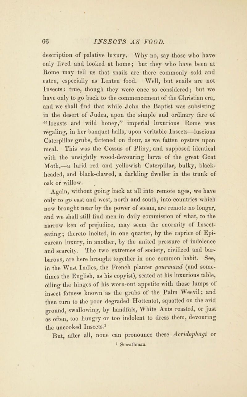 description of palative luxury. Why no, say those who have only lived and looked at home; but they who have been at Rome may tell us that snails are there commonly sold and eaten, especially as Lenten food. Well, but snails are not Insects: true, though they were once so considered; but we have only to go back to the commencement of the Christian era, and we shall find that while John the Baptist was subsisting in the desert of Judea, upon the simple and ordinary fare of locusts and wild honey,’’ imperial luxurious Rome was regaling, in her banquet halls, upon veritable Insects—luscious Caterpillar grubs, fattened on flour, as we fatten oysters upon meal. This was the Cossus of Pliny, and supposed identical with the unsightly wood-devouring larva of the great Goat Moth,—a lurid red and yellowish Caterpillar, bulky, black- headed, and black-clawed, a darkling dweller in the trunk of oak or willow. Again, without going back at all into remote ages, we have only to go east and west, north and south, into countries which now brought near by the power of steam, are remote no longer, and we shall still find men in daily commission of what, to the narrow ken of prejudice, may seem the enormity of Insect- eating; thereto incited, in one quarter, by the caprice of Epi- curean luxury, in another, by the united pressure of indolence and scarcity. The two extremes of society, civilized and bar- barous, are here brought together in one common habit. See, in the West Indies, the French planter gourmand (and some- times the English, as his copyist), seated at his luxurious table, oiling the hinges of his worn-out appetite with those lumps of insect fatness known as the grubs of the Palm Weevil; and then turn to the poor degraded Hottentot, squatted on the arid ground, swallowing, by handfuls. White Ants roasted, or just as often, too hungry or too indolent to dress them, devouring the uncooked Insects.^ But, after all, none can pronounce these Acridophagi or ^ Smeathmaa.