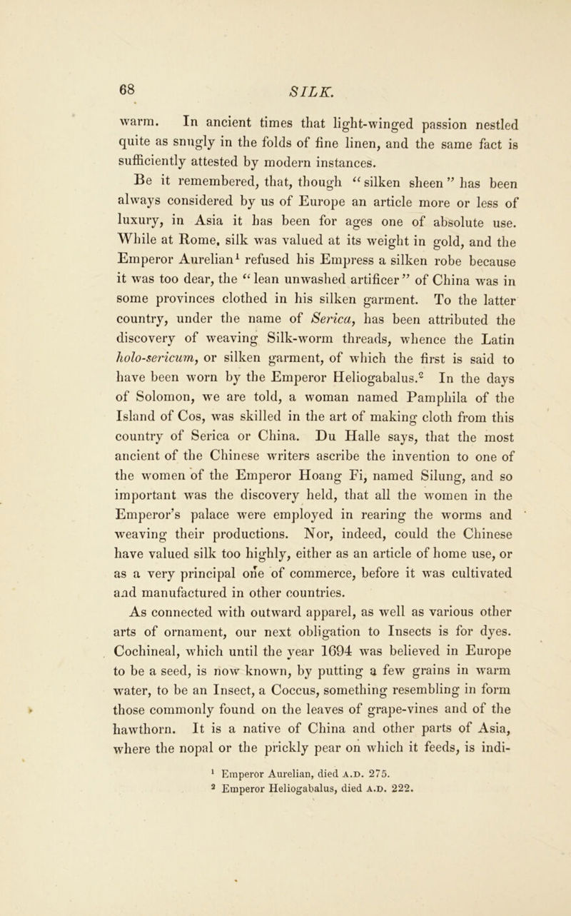 warm. In ancient times that light-winged passion nestled quite as snugly in the folds of fine linen, and the same fact is sufficiently attested by modern instances. Be it remembered, that, though silken sheen has been always considered by us of Europe an article more or less of luxury, in Asia it has been for ages one of absolute use. While at Rome, silk was valued at its weight in gold, and the Emperor Aurelian^ refused his Empress a silken robe because it was too dear, the lean unw^ashed artificer ’’ of China was in some provinces clothed in his silken garment. To the latter country, under the name of Serica, has been attributed the discovery of weaving Silk-worm threads, whence the Latin holo-sericum, or silken garment, of which the first is said to have been worn by the Emperor Heliogabalus.^ In the days of Solomon, we are told, a woman named Pamphila of the Island of Cos, was skilled in the art of making cloth from this country of Serica or China. Du Halle says, that the most ancient of the Chinese writers ascribe the invention to one of the women of the Emperor Hoang Fi, named Silung, and so important was the discovery held, that all the women in the Emperor’s palace were employed in rearing the worms and weaving their productions. Nor, indeed, could the Chinese have valued silk too highly, either as an article of home use, or as a very principal one of commerce, before it was cultivated and manufactured in other countries. As connected with outward apparel, as well as various other arts of ornament, our next obligation to Insects is for dyes. Cochineal, which until the year 1694 was believed in Europe to be a seed, is now known, by putting a few grains in warm water, to be an Insect, a Coccus, something resembling in form those commonly found on the leaves of grape-vines and of the hawthorn. It is a native of China and other parts of Asia, where the nopal or the prickly pear on which it feeds, is indi- * Emperor Aurelian, died a.d. 275. ^ Emperor Heliogabalus, died a.d. 222.