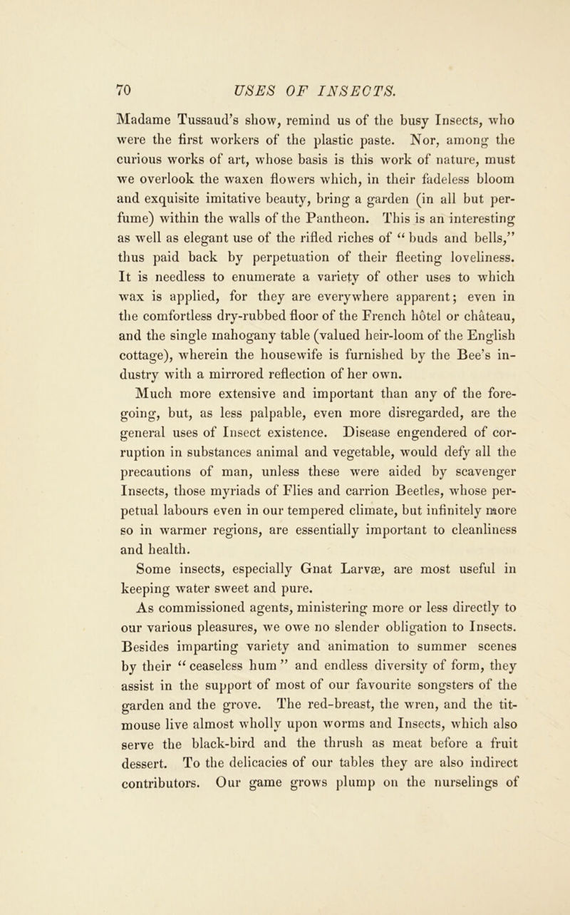 Madame Tussaud’s show, remind us of the busy Insects, who w'ere the lirst workers of the plastic paste. Nor, among the curious works of art, whose basis is this work of nature, must we overlook the waxen flowers which, in their fadeless bloom and exquisite imitative beauty, bring a garden (in all but per- fume) within the wMls of the Pantheon. This is an interesting as well as elegant use of the rifled riches of buds and bells,’’ thus paid back by perpetuation of their fleeting loveliness. It is needless to enumerate a variety of other uses to which wax is applied, for they are everywhere apparent; even in the comfortless dry-rubbed floor of the French hotel or chateau, and the single mahogany table (valued heir-loom of the English cottage), wherein the housewife is furnished by the Bee’s in- dustry with a mirrored reflection of her own. Much more extensive and important than any of the fore- going, but, as less palpable, even more disregarded, are the general uses of Insect existence. Disease engendered of cor- ruption in substances animal and vegetable, would defy all the precautions of man, unless these were aided by scavenger Insects, those myriads of Flies and carrion Beetles, whose per- petual labours even in our tempered climate, but infinitely more so in warmer regions, are essentially important to cleanliness and health. Some insects, especially Gnat Larvse, are most useful in keeping water sweet and pure. As commissioned agents, ministering more or less directly to our various pleasures, we owe no slender obligation to Insects. Besides imparting variety and animation to summer scenes by their ceaseless hum ” and endless diversity of form, they assist in the support of most of our favourite songsters of the garden and the grove. The red-breast, the wren, and the tit- mouse live almost wholly upon worms and Insects, which also serve the black-bird and the thrush as meat before a fruit dessert. To the delicacies of our tables they are also indirect contributors. Our game grows plump on the nurselings of