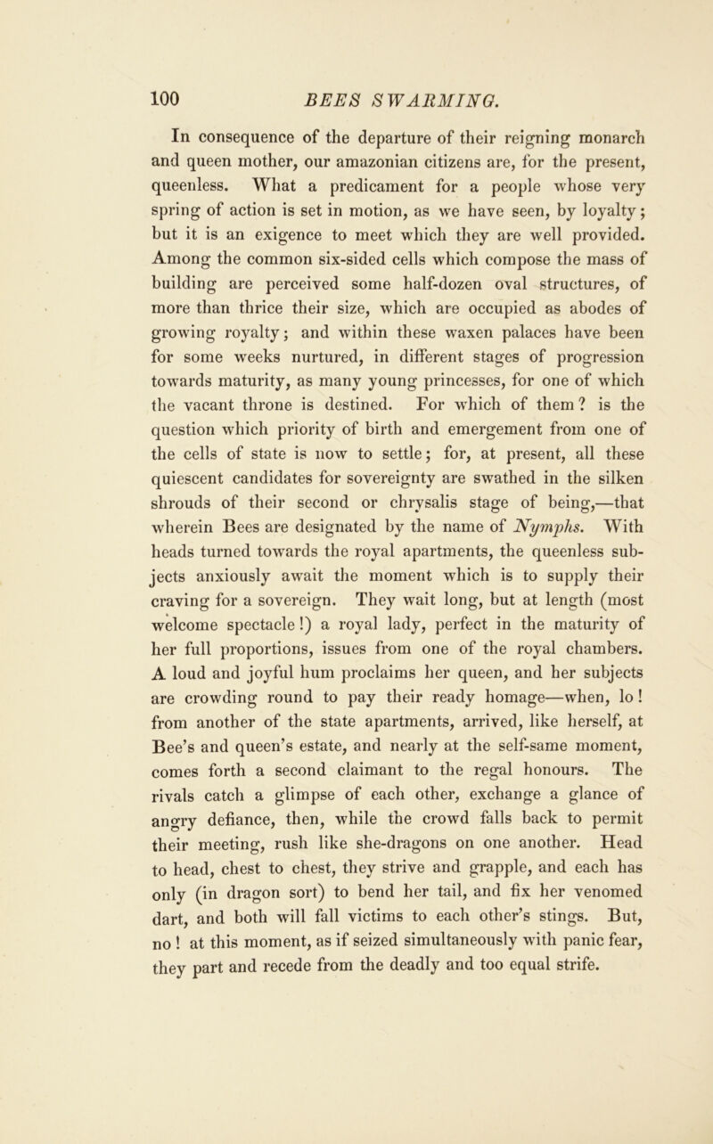 In consequence of the departure of their reigning monarch and queen mother, our amazonian citizens are, for the present, queenless. What a predicament for a people whose very spring of action is set in motion, as we have seen, by loyalty; but it is an exigence to meet which they are well provided. Among the common six-sided cells which compose the mass of building are perceived some half-dozen oval structures, of more than thrice their size, which are occupied as abodes of growing royalty; and within these waxen palaces have been for some weeks nurtured, in different stages of progression towards maturity, as many young princesses, for one of which the vacant throne is destined. For w^hich of them ? is the question which priority of birth and emergement from one of the cells of state is now to settle; for, at present, all these quiescent candidates for sovereignty are swathed in the silken shrouds of their second or chrysalis stage of being,—that wherein Bees are designated by the name of Nymphs. With heads turned towards the royal apartments, the queenless sub- jects anxiously await the moment which is to supply their craving for a sovereign. They wait long, but at length (most welcome spectacle!) a royal lady, perfect in the maturity of her full proportions, issues from one of the royal chambers. A loud and joyful hum proclaims her queen, and her subjects are crowding round to pay their ready homage—when, lo! from another of the state apartments, arrived, like lierself, at Bee’s and queen’s estate, and nearly at the self-same moment, comes forth a second claimant to the regal honours. The rivals catch a glimpse of each other, exchange a glance of angry defiance, then, while the crowd falls back to permit their meeting, rush like she-dragons on one another. Head to head, chest to chest, they strive and grapple, and each has only (in dragon sort) to bend her tail, and fix her venomed dart, and both will fall victims to each other’s stings. But, no ! at this moment, as if seized simultaneously with panic fear, they part and recede from the deadly and too equal strife.