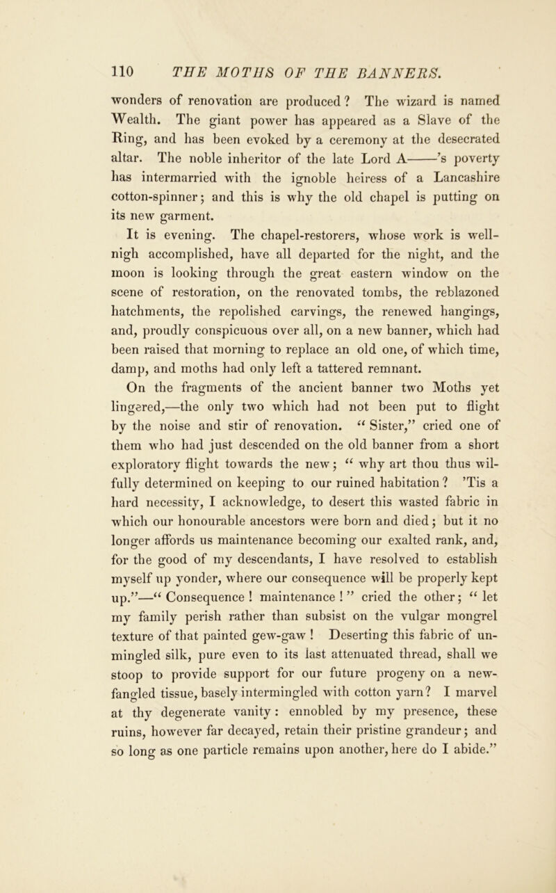 wonders of renovation are produced ? The wizard is named Wealth. The giant power has appeared as a Slave of the Ring, and has been evoked by a ceremony at the desecrated altar. The noble inheritor of the late Lord A 's poverty has intermarried with the ignoble heiress of a Lancashire cotton-spinner; and this is why the old chapel is putting on its new garment. It is evening. The chapel-restorers, whose work is well- nigh accomplished, have all departed for the night, and the moon is looking through the great eastern window on the scene of restoration, on the renovated tombs, the reblazoned hatchments, the repolished carvings, the renewed hangings, and, proudly conspicuous over all, on a new banner, which had been raised that morning to replace an old one, of which time, damp, and moths had only left a tattered remnant. On the fragments of the ancient banner two Moths yet lingered,—the only two which had not been put to flight by the noise and stir of renovation. Sister,” cried one of them who had just descended on the old banner from a short exploratory flight towards the new; why art thou thus wil- fully determined on keeping to our ruined habitation ? ’Tis a hard necessity, I acknowledge, to desert this wasted fabric in which our honourable ancestors were born and died; but it no longer affords us maintenance becoming our exalted rank, and, for the good of my descendants, I have resolved to establish myself up yonder, where our consequence will be properly kept up.”—Consequence ! maintenance ! ” cried the other; let my family perish rather than subsist on the vulgar mongrel texture of that painted gew-gaw ! Deserting this fabric of un- mingled silk, pure even to its last attenuated thread, shall we stoop to provide support for our future progeny on a new- fangled tissue, basely intermingled wdth cotton yarn? I marvel at thy degenerate vanity : ennobled by my presence, these ruins, how'ever far decayed, retain their pristine grandeur; and so long as one particle remains upon another, here do I abide.”
