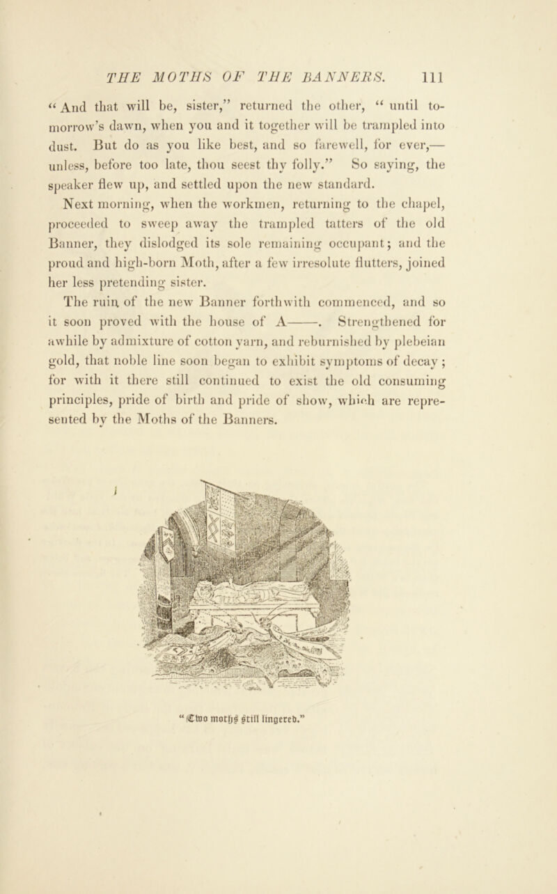 And that will be, sister,” returned the other, until to- morrow’s dawn, when you and it together will be trampled into dust. But do as you like best, and so farewell, for ever,— unless, before too late, thou seest thy folly.” So saying, the speaker flew up, and settled upon the new standard. Next morning, when the workmen, retuiaiing to the chajjel, proceeded to sweep away the trampled tatters of the old Banner, they dislodged its sole remaining occu])ant; and the proud and high-born Moth, after a few irresolute flutters, joined her less pretending sister. The ruiu, of the new Banner forthwith commenced, and so it soon proved with the house of A . Sti-engthened for awhile by admixture of cotton yarn, and reburnished by plebeian gold, that noble line soon began to exhibit syniptoms of decay ; for with it there still continued to exist the old consuming principles, pride of birth and pride of show, which are repre- sented by the Moths of the Banners. “CtDO motlj^ ^till lingeceli.” /