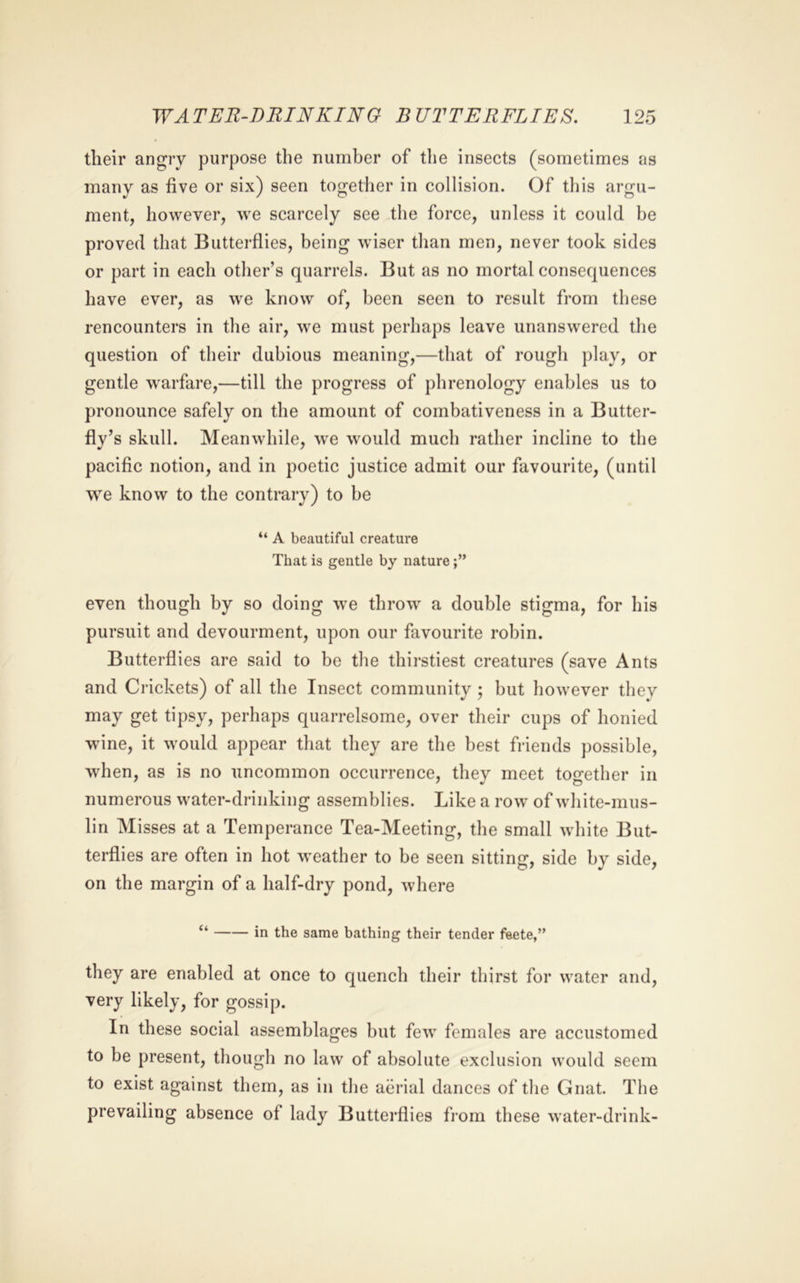 their angry purpose the number of the insects (sometimes as many as five or six) seen together in collision. Of tliis argu- ment, however, we scarcely see the force, unless it could be proved that Butterflies, being wiser than men, never took sides or part in each other’s quarrels. But as no mortal consequences have ever, as w^e know of, been seen to result from these rencounters in the air, we must perhaps leave unanswered the question of their dubious meaning,—that of rough play, or gentle w^arfare,—till the progress of phrenology enables us to pronounce safely on the amount of combativeness in a Butter- fly’s skull. Meanwdiile, we would much rather incline to the pacific notion, and in poetic justice admit our favourite, (until we know to the contrary) to be “ A beautiful creature That is gentle by nature even though by so doing w^e throw' a double stigma, for his pursuit and devourment, upon our favourite robin. Butterflies are said to be the thirstiest creatures (save Ants and Crickets) of all the Insect community ; but how'ever they may get tipsy, perhaps quarrelsome, over their cups of honied wine, it w'ould appear that they are the best friends possible, when, as is no uncommon occurrence, they meet together in numerous w'ater-driiiking assemblies. Like a row of white-mus- lin Misses at a Temperance Tea-Meeting, the small wdiite But- terflies are often in hot w'eather to be seen sitting, side by side, on the margin of a half-dry pond, where “ in the same bathing their tender fsete,” they are enabled at once to quench their thirst for w'ater and, very likely, for gossip. In these social assemblages but few' females are accustomed to be present, though no law of absolute exclusion would seem to exist against them, as in the aerial dances of the Gnat. The prevailing absence of lady Butterflies from these water-drink-