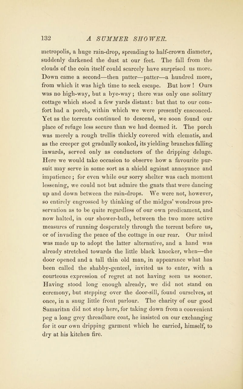 uietropolis, a huge rain-drop, spreading to half-crown diameter, suddenly darkened the dust at our feet. The fall from the clouds of the coin itself could scarcely have surprised us more. Down came a second—then patter—patter—a hundred more, from which it was high time to seek escape. But how ! Ours was no high-way, but a bye-way; there was only one solitary cottage which stood a few yards distant: but that to our com- fort had a porch, within which we were presently ensconced. Yet as the torrents continued to descend, we soon found our place of refuge less secure than we had deemed it. The porch w'as merely a rough trellis thickly covered with clematis, and as the creeper got gradually soaked, its yielding branches falling inwards, served only as conductors of the dripping deluge. Here we would take occasion to observe how a favourite pur- suit may serve in some sort as a shield against annoyance and impatience; for even while our sorry shelter was each moment lessening, we could not but admire the gnats that were dancing up and down between the rain-drops. We were not, however, so entirely engrossed by thinking of the midges’ wondrous pre- servation as to be quite regardless of our own predicament, and now halted, in our shower-bath, between the two more active measures of running desperately through the torrent before us, or of invading the peace of the cottage in our rear. Our mind was made up to adopt the latter alternative, and a hand was already stretched towards the little black knocker, when—the door opened and a tall thin old man, in appearance what has been called the shabby-genteel, invited us to enter, with a courteous expression of regret at not having seen us sooner. Having stood long enough already, we did not stand on ceremony, but stepping over the door-sill, found ourselves, at once, in a snug little front parlour. The charity of our good Samaritan did not stop here, for taking down from a convenient peg a long grey threadbare coat, he insisted on our exchanging for it our own dripping garment which he carried, himself, to dry at his kitchen fire.