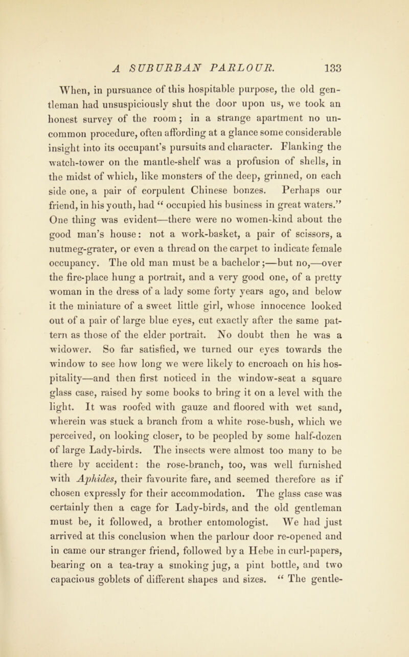 When, in pursuance of this hospitable purpose, the old gen- tleman had unsuspiciously shut the door upon us, we took an honest survey of the room; in a strange apartment no un- common procedure, often affording at a glance some considerable insight into its occupant’s pursuits and character. Flanking the watch-tower on the mantle-shelf was a profusion of shells, in the midst of which, like monsters of the deep, grinned, on each side one, a pair of corpulent Chinese bonzes. Perhaps our friend, in his youth, had occupied his business in great waters.’^ One thing was evident—there w'ere no women-kind about the good man’s house: not a work-basket, a pair of scissors, a nutmeg-grater, or even a thread on the carpet to indicate female occupancy. The old man must be a bachelor;—but no,—over the fire-place hung a portrait, and a very good one, of a pretty woman in the dress of a lady some forty years ago, and below it the miniature of a sweet little girl, whose innocence looked out of a pair of large blue eyes, cut exactly after the same pat- tern as those of the elder portrait. No doubt then he was a widower. So far satisfied, we turned our eyes towards the window to see how long we were likely to encroach on his hos- pitality—and then first noticed in the window-seat a square glass case, raised by some books to bring it on a level with the light. It was roofed with gauze and floored with wet sand, wherein was stuck a branch from a white rose-bush, which we perceived, on looking closer, to be peopled by some half-dozen of large Lady-birds. The insects w^ere almost too many to be there by accident: the rose-branch, too, was well furnished with AphideSy their favourite fare, and seemed therefore as if chosen expressly for their accommodation. The glass case was certainly then a cage for Lady-birds, and the old gentleman must be, it followed, a brother entomologist. We had just arrived at this conclusion when the parlour door re-opened and in came our stranger friend, followed by a Hebe in curl-papers, bearing on a tea-tray a smoking jug, a pint bottle, and two capacious goblets of different shapes and sizes. The gentle-