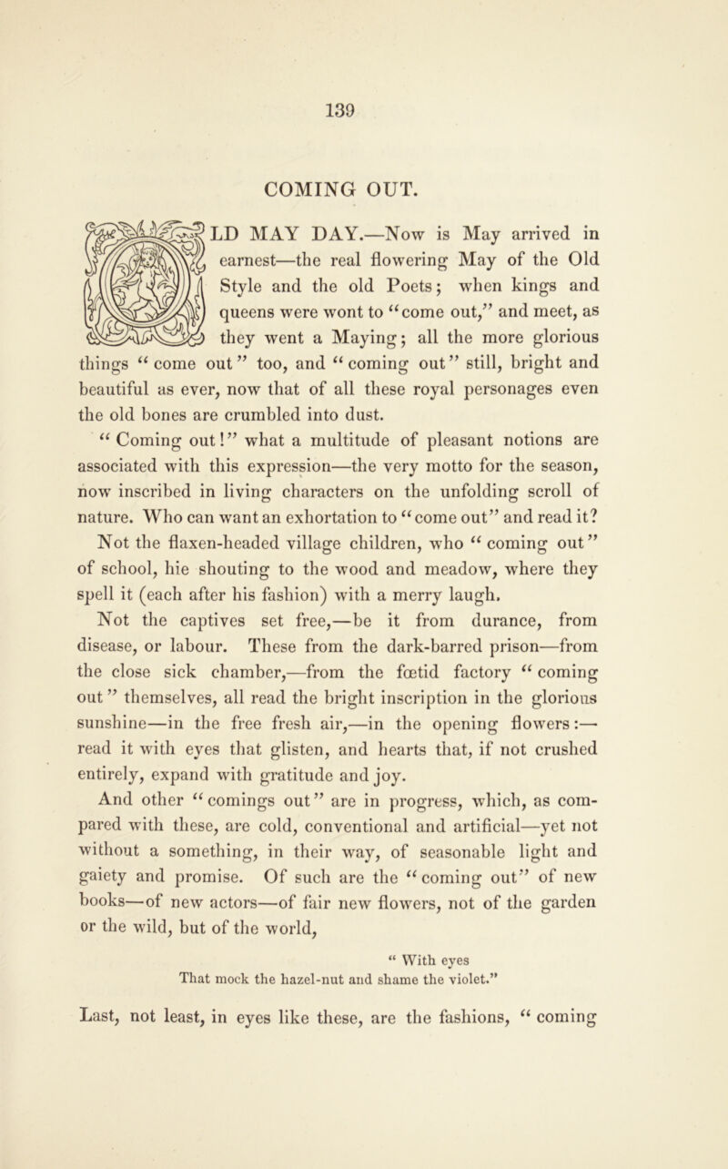 130 COMING OUT. LD MAY DAY.—Now is May arrived in earnest—the real flowering May of the Old Style and the old Poets; when kings and queens were wont to ^^come out/’ and meet, as they went a Maying; all the more glorious things come out ” too, and coming out ” still, bright and beautiful as ever, now that of all these royal personages even the old bones are crumbled into dust. Coming out!” what a multitude of pleasant notions are associated with this expression—the very motto for the season, now inscribed in living characters on the unfolding scroll of nature. Who can want an exhortation to ^^come out” and read it? Not the flaxen-headed village children, who coming out” of school, hie shouting to the wood and meadow, where they spell it (each after his fashion) with a merry laugh. Not the captives set free,—be it from durance, from disease, or labour. These from the dark-barred prison—from the close sick chamber,—from the foetid factory coming out ” themselves, all read the bright inscription in the glorious sunshine—in the free fresh air,—in the opening flowers :— read it with eyes that glisten, and hearts that, if not crushed entirely, expand with gratitude and joy. And other comings out” are in progress, wliich, as com- pared with these, are cold, conventional and artificial—yet not without a something, in their way, of seasonable light and gaiety and promise. Of such are the ‘^coming out” of new books—of new actors—of fair new flowers, not of the garden or the wild, but of the world, “ With eyes That mock the hazel-nut and shame the violet.” Last, not least, in eyes like these, are the fashions, coming