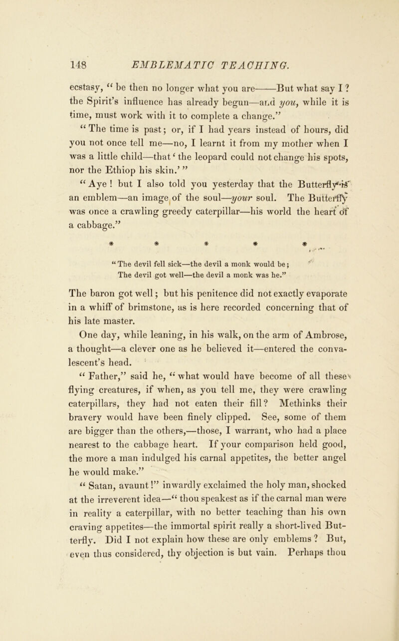 ecstasy, be then no longer what you are But what say I ? the Spirit’s influence has already begun—and yoUy while it is time, must work with it to complete a change.” The time is past; or, if I had years instead of hours, did you not once tell me—no, I learnt it from my mother when I was a little child—that^ the leopard could not change his spots, nor the Ethiop his skin.’ ” Aye ! but I also told you yesterday that the Butterfly‘*i^'^ an emblem—an image of the soul—your soul. The Butterfly was once a crawling greedy caterpillar—his world the heart of a cabbage.” ***** . j %« t “The devil fell sick—the devil a monk would be; The devil got well—the devil a monk was he.” The baron got well; but his penitence did not exactly evaporate in a whiff* of brimstone, as is here recorded concerning that of his late master. One day, while leaning, in his walk, on the arm of Ambrose, a thought—a clever one as he believed it—entered the conva- lescent’s head. Father,” said he, what would have become of all theses flying creatures, if when, as you tell me, they were crawling caterpillars, they had not eaten their fill? Methinks their bravery would have been finely clipped. See, some of them are bigger than the others,—those, I warrant, who had a place nearest to the cabbage heart. If your comparison held good, the more a man indulged his carnal appetites, the better angel he would make.” Satan, avaunt!” inwardly exclaimed the holy man, shocked at the irreverent idea—thou speakest as if the carnal man were in reality a caterpillar, with no better teaching than his own craving appetites—the immortal spirit really a short-lived But- terfly. Did I not explain how these are only emblems ? But, even thus considered, thy objection is but vain. Perhaps thou