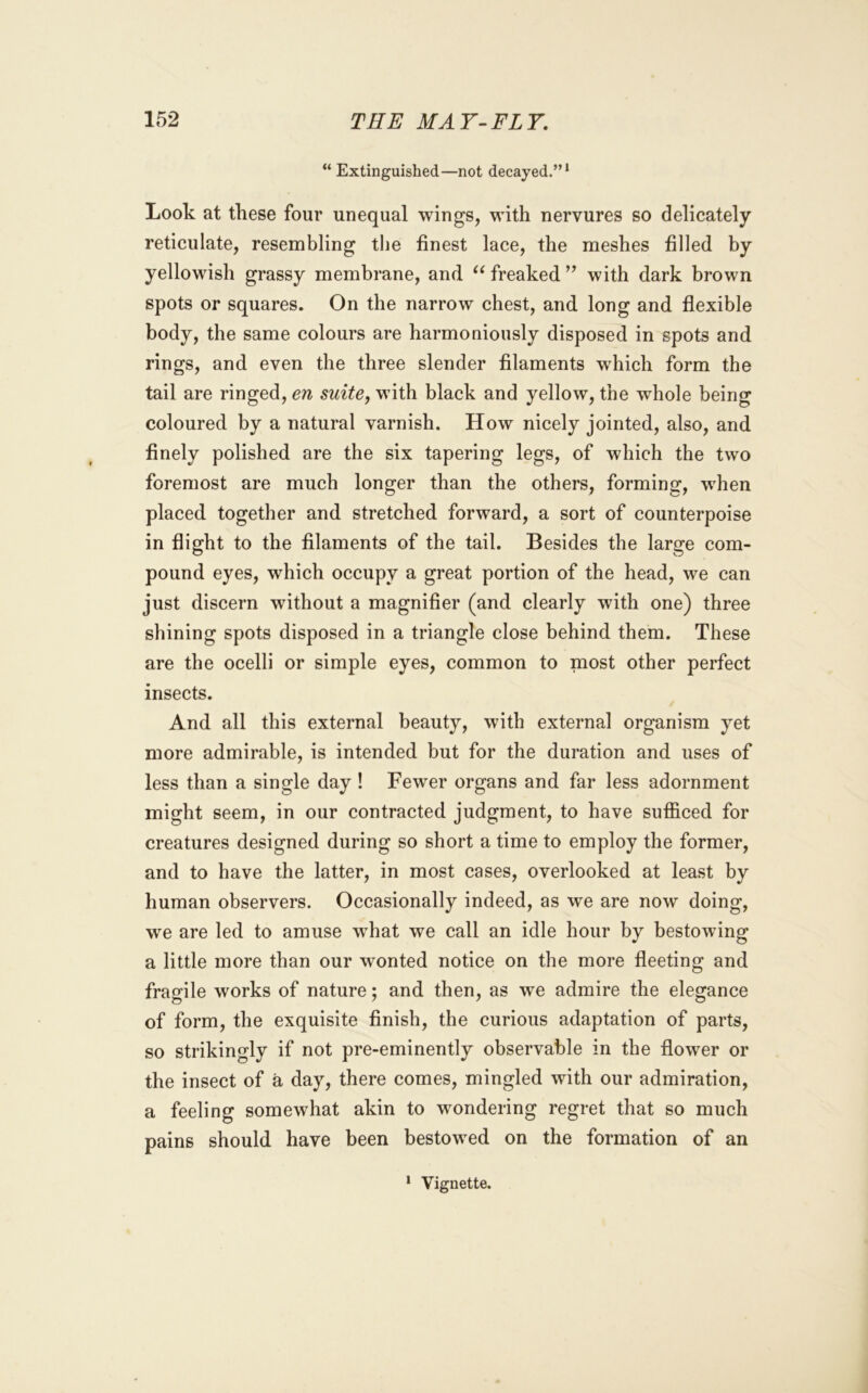 “ Extinguished—not decayed.”* Look at these four unequal wings, with nervures so delicately reticulate, resembling the finest lace, the meshes filled by yellowish grassy membrane, and freaked ’’ with dark brown spots or squares. On the narrow chest, and long and fiexible body, the same colours are harmoniously disposed in spots and rings, and even the three slender filaments which form the tail are ringed, en suite, with black and yellow, the whole being coloured by a natural varnish. How nicely jointed, also, and finely polished are the six tapering legs, of which the two foremost are much longer than the others, forming, w'hen placed together and stretched forward, a sort of counterpoise in flight to the filaments of the tail. Besides the large com- pound eyes, which occupy a great portion of the head, we can just discern without a magnifier (and clearly with one) three shining spots disposed in a triangle close behind them. These are the ocelli or simple eyes, common to most other perfect insects. And all this external beauty, with external organism yet more admirable, is intended but for the duration and uses of less than a single day ! Fewer organs and far less adornment might seem, in our contracted judgment, to have sufficed for creatures designed during so short a time to employ the former, and to have the latter, in most cases, overlooked at least by human observers. Occasionally indeed, as we are now doing, we are led to amuse what we call an idle hour by bestowing a little more than our wonted notice on the more fleeting and fragile works of nature; and then, as we admire the elegance of form, the exquisite finish, the curious adaptation of parts, so strikingly if not pre-eminently observable in the flower or the insect of a day, there comes, mingled with our admiration, a feeling somewhat akin to wondering regret that so much pains should have been bestowed on the formation of an