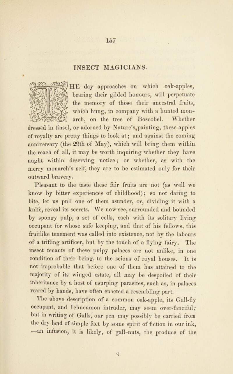 INSECT MAGICIANS. HE day approaches on which oak-apples, bearing their gilded honours, will perpetuate the memory of those their ancestral fruits, which hung, in comj)any with a hunted mon- arch, on the tree of Boscobel. Whether dressed in tinsel, or adorned by Nature’s,painting, these apples of royalty are pretty things to look at; and against the coming anniversary (the 29th of May), which will bring them within the reach of all, it may be worth inquiring whether they have aught within deserving notice; or whether, as with the merry monarch’s self, they are to be estimated only for their outward bravery. Pleasant to the taste these fair fruits are not (as well we know by bitter experiences of childhood) 5 so not daring to bite, let us pull one of them asunder, or, dividing it with a knife, reveal its secrets. We now see, surrounded and bounded by spongy pulp, a set of cells, each with its solitary living occupant for whose safe keeping, and that of his fellows, this fruitlike tenement was called into existence, not by the labours of a trifling artificer, but by the touch of a flying fairy. The insect tenants of these pulpy palaces are not unlike, in one condition of their being, to the scions of royal houses. It is not improbable that before one of them has attained to the majority of its winged estate, all may be despoiled of their inheritance by a host of usurping parasites, such as, in palaces reared by hands, have often enacted a resembling part. The above description of a common oak-apple, its Gall-fly occupant, and Ichneumon intruder, may seem over-fanciful,* but in writing of Galls, our pen may possibly be carried from the dry land of simple fact by some spirit of fiction in our ink, an infusion, it is likely, of gall-nuts, the produce of the Q