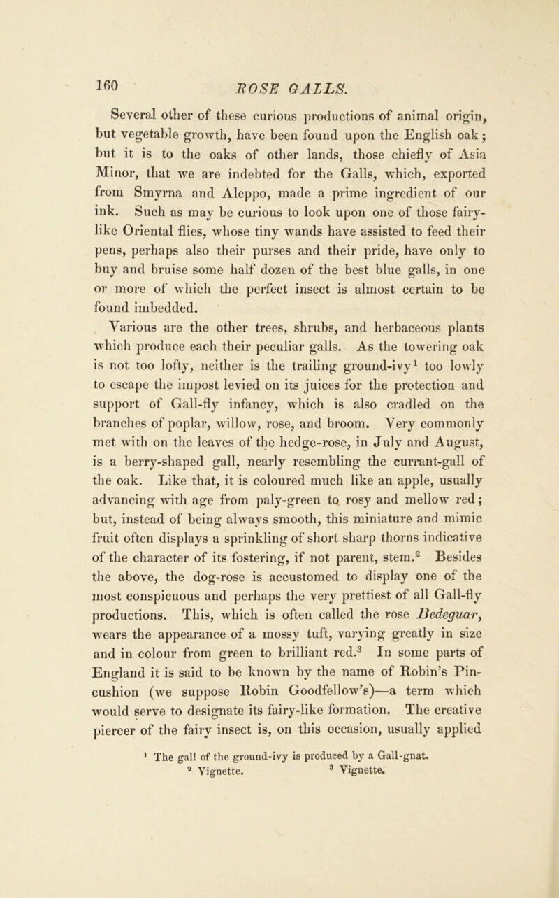 Several other of these curious j^roductions of animal origin, but vegetable growth, have been found upon the English oak; hut it is to the oaks of other lands, those chiefly of Asia Minor, that we are indebted for the Galls, which, exported from Smyrna and Aleppo, made a prime ingredient of our ink. Such as may be curious to look upon one of those fairy- like Oriental flies, whose tiny wands have assisted to feed their pens, perhaps also their purses and their pride, have only to buy and bruise some half dozen of the best blue galls, in one or more of which the perfect insect is almost certain to be found imbedded. , Various are the other trees, shrubs, and herbaceous plants which produce each their peculiar galls. As the towering oak is not too lofty, neither is the trailing ground-ivy^ too lowly to escape the impost levied on its juices for the protection and support of Gall-fly infancy, which is also cradled on the branches of poplar, willow, rose, and broom. Very commonly met with on the leaves of the hedge-rose, in July and August, is a berry-shaped gall, nearly resembling the currant-gall of tlie oak. Like that, it is coloured much like an apple, usually advancing with age from paly-green to rosy and mellow red; but, instead of being always smooth, this miniature and mimic fruit often displays a sprinkling of short sharp thorns indicative of the character of its fostering, if not parent, stem.^ Besides the above, the dog-rose is accustomed to display one of the most conspicuous and perhaps the very prettiest of all Gall-fly productions. This, which is often called the rose Bedeguar, wears the appearance of a mossy tuft, varying greatly in size and in colour from green to brilliant red.^ In some parts of England it is said to be known by the name of Robin’s Pin- cushion (we suppose Robin Goodfellow’s)—a term which would serve to designate its fairy-like formation. The creative piercer of the fairy insect is, on this occasion, usually applied ‘ The gal! of the ground-ivy is produced by a Gall-gnat. 2 Vignette. ^ Vignette.