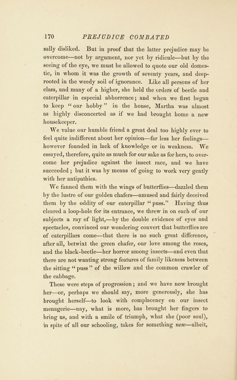 sally disliked. But in proof that the latter prejudice may be overcome—not by argument, nor yet by ridicule—but by the seeing of the eye, we must be allowed to quote our old domes- tic, in whom it was the growth of seventy years, and deep- rooted in the weedy soil of ignorance. Like all persons of her class, and many of a higher, she held the orders of beetle and caterpillar in especial abhorrence; and when we first began to keep our hobby ’’ in the house, Martha was almost as highly disconcerted as if we had brought home a new housekeeper. We value our humble friend a great deal too highly ever to feel quite indifferent about her opinion—far less her feelings— however founded in lack of knowledge or in weakness. We essayed, therefore, quite as much for our sake as for hers, to over- come her prejudice against the insect race, and we have succeeded ; but it was by means of going to work very gently with her antipathies. We fanned them with the wings of butterflies—dazzled them by the lustre of our golden chafers—amused and fairly deceived them by the oddity of our caterpillar puss.” Having thus cleared a loop-hole for its entrance, we threw in on each of our subjects a ray of light,—by the double evidence of eyes and spectacles, convinced our wondering convert that butterflies are of caterpillars come—that there is no such great difference, after all, betwixt the green chafer, our love among the roses, and the black-beetle—her horror among insects—and even that there are not wanting strong features of family likeness between the sitting ‘^puss” of the willow and the common crawler of the cabbage. These were steps of progression ; and we have now brought her—or, perhaps we should say, more generously, she has brought herself—to look with complacency on our insect menagerie—nay, what is more, has brought her fingers to bring us, and with a smile of triumph, what she (poor soul), in spite of all our schooling, takes for something new—albeit.