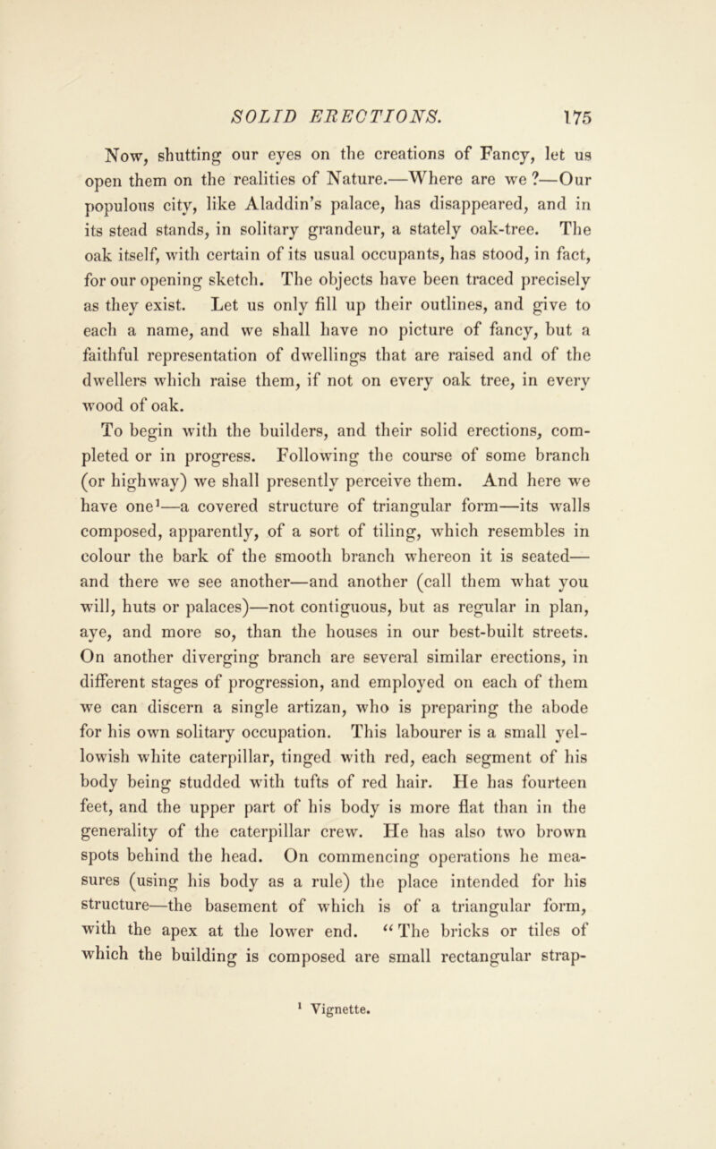 Now, shutting our eyes on the creations of Fancy, let us open them on the realities of Nature.—Where are we ?—Our populous city, like Aladdin’s palace, has disappeared, and in its stead stands, in solitary grandeur, a stately oak-tree. The oak itself, with certain of its usual occupants, has stood, in fact, for our opening sketch. The objects have been traced precisely as they exist. Let us only fill up their outlines, and give to each a name, and we shall have no picture of fancy, but a faithful representation of dwellings that are raised and of the dwellers which raise them, if not on every oak tree, in every wood of oak. To begin with the builders, and their solid erections, com- pleted or in progress. Following the course of some branch (or highway) we shall presently perceive them. And here w^e have one’—a covered structure of triangular form—its walls composed, apparently, of a sort of tiling, which resembles in colour the bark of the smooth branch whereon it is seated— and there we see another—and another (call them what you will, huts or palaces)—not contiguous, but as regular in plan, aye, and more so, than the houses in our best-built streets. On another diverging branch are several similar erections, in different stages of progression, and employed on each of them we can discern a single artizan, who is preparing the abode for his own solitary occupation. This labourer is a small yel- lowish white caterpillar, tinged with red, each segment of his body being studded with tufts of red hair. He has fourteen feet, and the upper part of his body is more flat than in the generality of the caterpillar crew. He has also two brown spots behind the head. On commencing operations he mea- sures (using his body as a rule) the place intended for his structure—the basement of which is of a triangular form, with the apex at the lower end. The bricks or tiles of which the building is composed are small rectangular strap-
