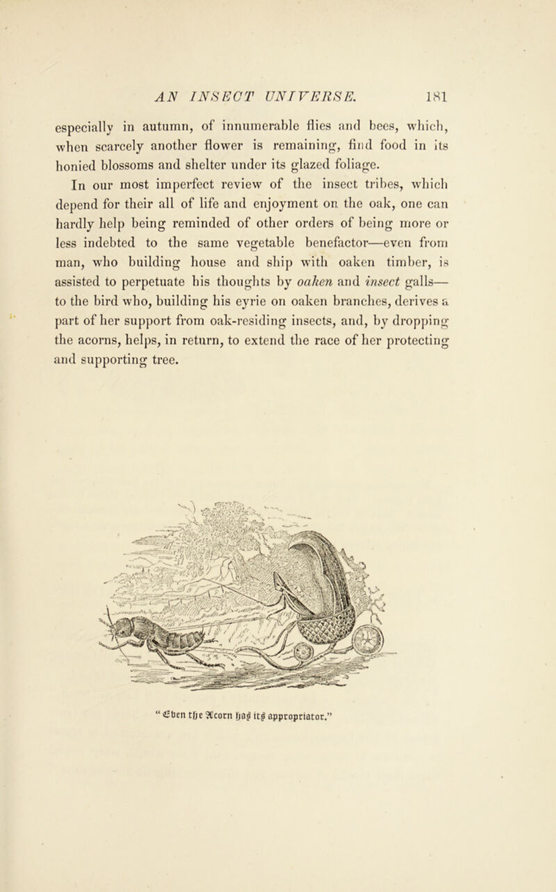 especially in autumn, of innumerable flies and bees, which, when scarcely another flower is remaining, find food in its honied blossoms and shelter under its glazed foliage. In our most imperfect review of the insect tribes, which depend for their all of life and enjoyment on the oak, one can hardly help being reminded of other orders of being more or less indebted to the same vegetable benefactor—even from man, wdio building house and ship with oaken timber, is assisted to perpetuate bis thoughts by oaken and insect galls— to the bird who, building his eyrie on oaken branches, derives a part of her support from oak-residing insects, and, by dropping the acorns, helps, in return, to extend the race of her protecting and supporting tree. “<i5ben tDe ?t’cocn it^ appcopriatow