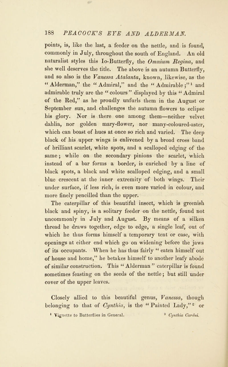 points, is, like the last, a feeder on the nettle, and is found, commonly in July, throughout the south of England. An old naturalist styles this lo-Butterfly, the Omnium Regina, and she well deserves the title. The above is an autumn Butterfly, and so also is the Vanessa Atalanta, known, likewise, as the Alderman,’’ the Admiral,” and the Admirable j” ^ and admirable truly are the colours ” displayed by this Admiral of the Red,” as he proudly unfurls them in the August or September sun, and challenges the autumn flowers to eclipse his glory. Nor is there one among them—neither velvet dahlia, nor golden mary-flower, nor many-coloured-aster, which can boast of hues at once so rich and varied. The deep black of his upper wings is enlivened by a broad cross band of brilliant scarlet, white spots, and a scalloped edging of the same; while on the secondary pinions the scarlet, which instead of a bar forms a border, is enriched by a line of black spots, a black and white scalloped edging, and a small blue crescent at the inner extremity of both wings. Their under surface, if less rich, is even more varied in colour, and more finely pencilled than the upper. The caterpillar of this beautiful insect, which is greenish black and spiny, is a solitary feeder on the nettle, found not uncommonly in July and August. By means of a silken thread he draws together, edge to edge, a single leaf, out of which he thus forms himself a temporary tent or case, with openings at either end which go on widening before the jaws of its occupants. When he has thus fairly ‘‘ eaten himself out of house and home,” he betakes himself to another leafy abode of similar construction. This Alderman ” caterpillar is found sometimes feasting on the seeds of the nettle; but still under cover of the upper leaves. Closely allied to this beautiful genus, Vanessa, though belonging to that of Cynthia, is the Painted Lady,” ^ or » Vig nette to Butterflies in General. * Cynthia Cardui.