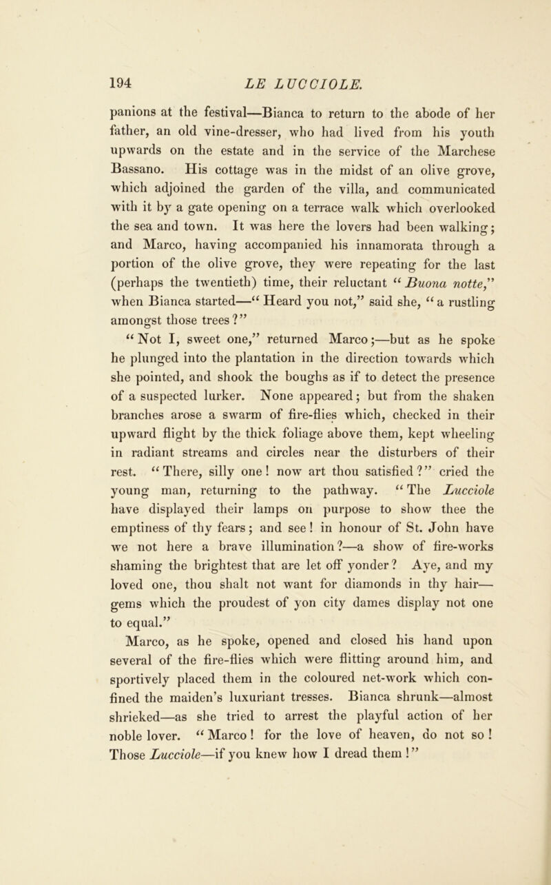 panions at the festival—Bianca to return to the abode of her father, an old vine-dresser, who had lived from his youth upwards on the estate and in the service of the Marchese Bassano. His cottage was in the midst of an olive grove, which adjoined the garden of the villa, and communicated with it by a gate opening on a terrace walk which overlooked the sea and town. It was here the lovers had been walking; and Marco, having accompanied his innamorata through a portion of the olive grove, they were repeating for the last (perhaps the twentieth) time, their reluctant Buona notte,^ when Bianca started—Heard you not,’’ said she, ^^a rustling amongst those trees?” Not I, sweet one,” returned Marco;—but as he spoke he plunged into the plantation in the direction tow^ards which she pointed, and shook the boughs as if to detect the presence of a suspected lurker. None appeared; but from the shaken branches arose a swarm of fire-flies which, checked in their upward flight by the thick foliage above them, kept wheeling in radiant streams and circles near the disturbers of their rest. There, silly one! now art thou satisfied?” cried the young man, returning to the pathway. The Lucciole have displayed their lamps on purpose to show thee the emptiness of thy fears; and see! in honour of St. John have we not here a brave illumination?—a show of fire-works shaming the brightest that are let off yonder? Aye, and my loved one, thou shalt not want for diamonds in thy hair— gems which the proudest of yon city dames display not one to equal.” Marco, as he spoke, opened and closed his hand upon several of the fire-flies which were flitting around him, and sportively placed them in the coloured net-work which con- fined the maiden’s luxuriant tresses. Bianca shrunk—almost shrieked—as she tried to arrest the playful action of her noble lover. Marco! for the love of heaven, do not so ! Those Lucciole—if you knew how I dread them !”