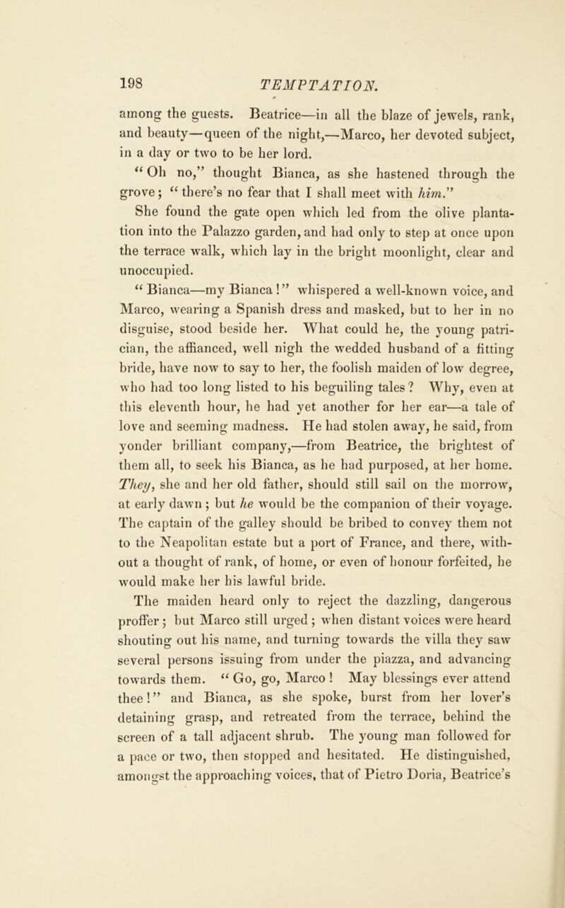 among the guests. Beatrice—in all the blaze of jewels, rank, and beauty—queen of the night,—Marco, her devoted subject, in a day or two to be her lord. Oh no,” thought Bianca, as she hastened through the grove; there’s no fear that I shall meet with himN She found the gate open which led from the olive planta- tion into the Palazzo garden, and had only to step at once upon the terrace walk, which lay in the bright moonlight, clear and unoccupied. Bianca—my Bianca !” whispered a well-known voice, and Marco, wearing a Spanish dress and masked, but to her in no disguise, stood beside her. What could he, the young patri- cian, the affianced, well nigh the wedded husband of a fitting bride, have now to say to her, the foolish maiden of low degree, who had too long listed to his beguiling tales ? Why, even at this eleventh hour, he had yet another for her ear—a tale of love and seeming madness. He had stolen away, he said, from yonder brilliant company,—from Beatrice, the brightest of them all, to seek his Bianca, as he had purposed, at her home. They, she and her old father, should still sail on the morrow, at early dawn ; but he would be the companion of their voyage. The captain of the galley should be bribed to convey them not to the Neapolitan estate but a port of France, and there, with- out a thought of rank, of home, or even of honour forfeited, he would make her his lawful bride. The maiden heard only to reject the dazzling, dangerous proffer j but Marco still urged ; when distant voices were heard shouting out his name, and turning towards the villa they saw several persons issuing from under the piazza, and advancing towards them. Go, go, Marco ! May blessings ever attend thee! ” and Bianca, as she spoke, burst from her lover’s detaining grasp, and retreated fi’om the terrace, behind the screen of a tall adjacent shrub. The young man followed for a pace or two, then stopped and hesitated. He distinguished, amongst the approaching voices, that of Pietro Doria, Beatrice’s
