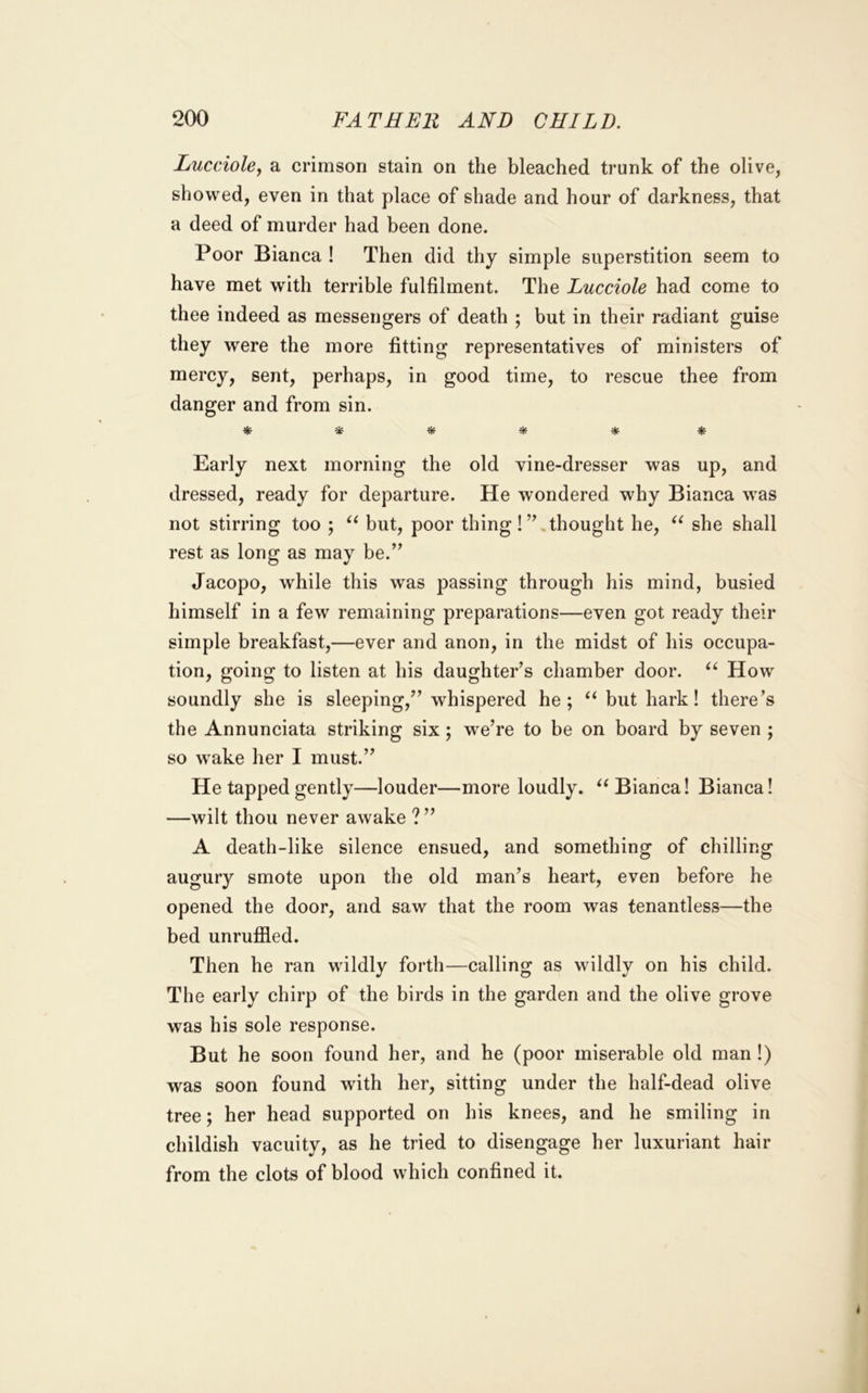 Lucciole, a crimson stain on the bleached trunk of the olive, showed, even in that place of shade and hour of darkness, that a deed of murder had been done. Poor Bianca ! Then did thy simple superstition seem to have met with terrible fulfilment. The Lucciole had come to thee indeed as messengers of death ; but in their radiant guise they were the more fitting representatives of ministers of mercy, sent, perhaps, in good time, to rescue thee from danger and from sin. * Early next morning the old vine-dresser was up, and dressed, ready for departure. He wondered why Bianca was not stirring too ; but, poor thing!”,thought he, she shall rest as long as may be.” Jacopo, while this was passing through his mind, busied himself in a few remaining preparations—even got ready their simple breakfast,—ever and anon, in the midst of his occupa- tion, going to listen at his daughter’s chamber door. How soundly she is sleeping,” whispered he ; but hark! there’s the Annunciata striking six; w^e’re to be on board by seven ; so w'ake her I must.” He tapped gently—louder—more loudly. Bianca! Bianca! —wilt thou never awake ?” A death-like silence ensued, and something of chilling augury smote upon the old man’s heart, even before he opened the door, and saw that the room was tenantless—the bed unrufiled. Then he ran wildly forth—calling as wildly on his child. The early chirp of the birds in the garden and the olive grove was his sole response. But he soon found her, and he (poor miserable old man !) was soon found with her, sitting under the half-dead olive tree; her head supported on his knees, and he smiling in childish vacuity, as he tried to disengage her luxuriant hair from the clots of blood which confined it.